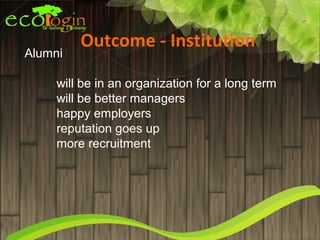 Outcome - Institution
Alumni

     will be in an organization for a long term
     will be better managers
     happy employers
     reputation goes up
     more recruitment
 