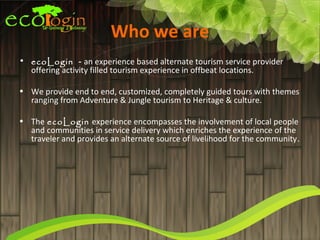 Who we are
• ecoLogin - an experience based alternate tourism service provider
  offering activity filled tourism experience in offbeat locations.

• We provide end to end, customized, completely guided tours with themes
  ranging from Adventure & Jungle tourism to Heritage & culture.

• The ecoLogin experience encompasses the involvement of local people
  and communities in service delivery which enriches the experience of the
  traveler and provides an alternate source of livelihood for the community.
 
