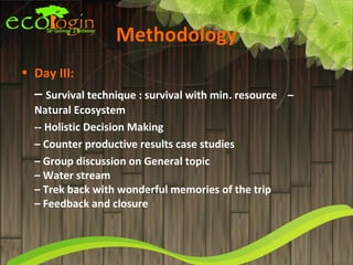 Methodology
• Day III:
  – Survival technique : survival with min. resource   –
  Natural Ecosystem
  -- Holistic Decision Making
  – Counter productive results case studies
  – Group discussion on General topic
  – Water stream
  – Trek back with wonderful memories of the trip
  – Feedback and closure
 