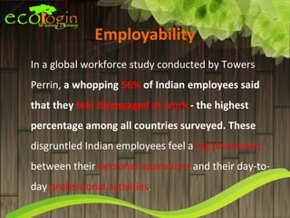 Employability
In a global workforce study conducted by Towers
Perrin, a whopping 56% of Indian employees said
that they feel disengaged at work - the highest
percentage among all countries surveyed. These
disgruntled Indian employees feel a big disconnect
between their personal aspirations and their day-to-
day professional activities.
 