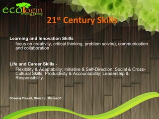 21 Century Skills
                               st

-
Learning and Innovation Skills
  focus on creativity, critical thinking, problem solving, communication
  and collaboration


Life and Career Skills -
   Flexibility & Adaptability; Initiative & Self-Direction; Social & Cross-
   Cultural Skills; Productivity & Accountability; Leadership &
   Responsibility.



Dheeraj Prasad, Director, Microsoft
 