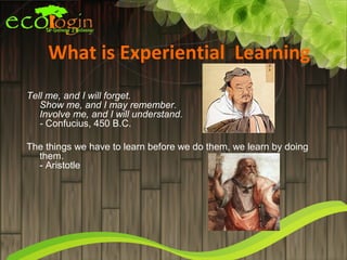 What is Experiential Learning
Tell me, and I will forget. 
   Show me, and I may remember. 
   Involve me, and I will understand.
   - Confucius, 450 B.C.

The things we have to learn before we do them, we learn by doing
  them.
  - Aristotle
 