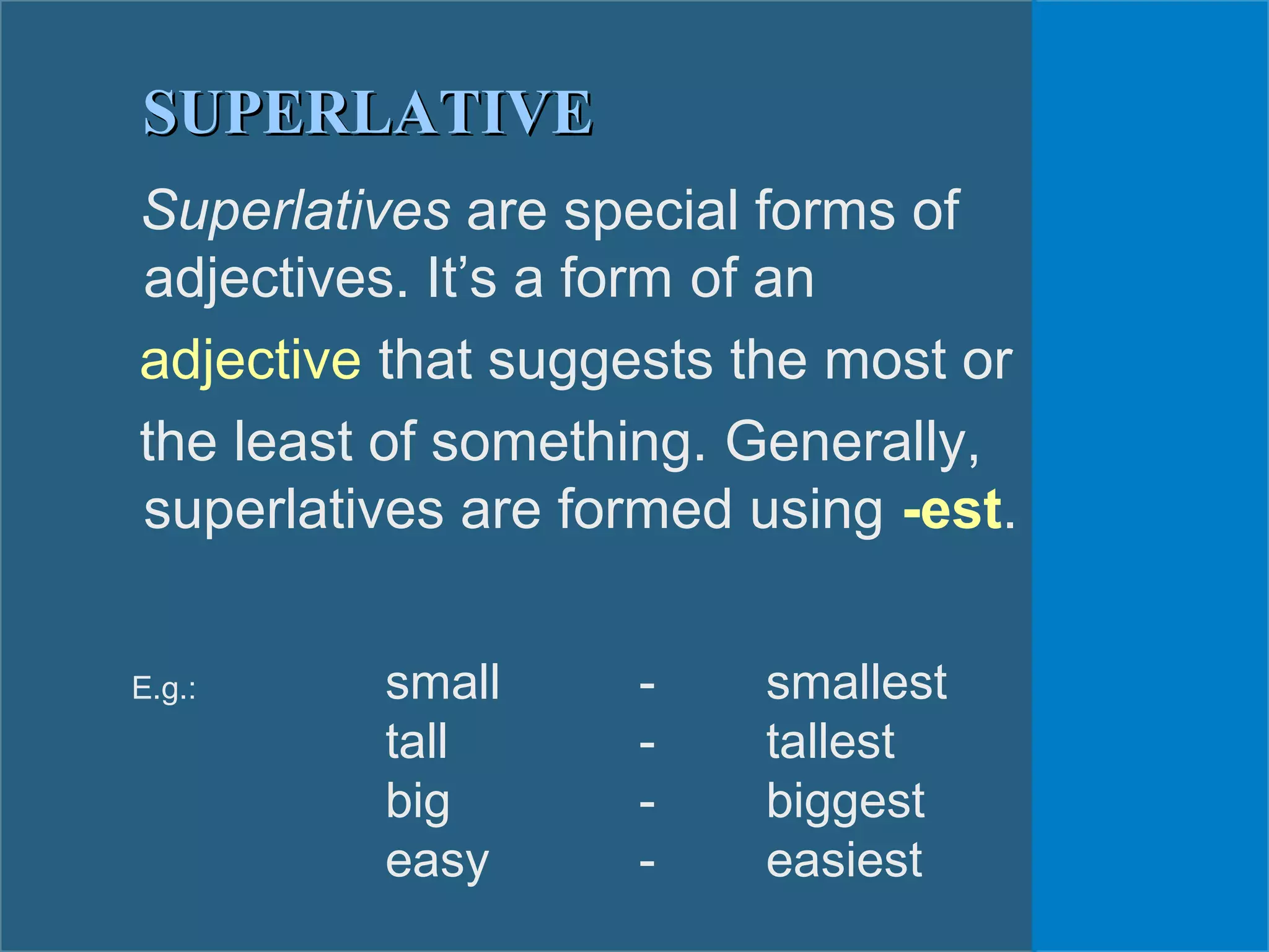 Superlatives are special forms of
adjectives. It’s a form of an
adjective that suggests the most or
the least of something. Generally,
superlatives are formed using -est.
E.g.: small - smallest
tall - tallest
big - biggest
easy - easiest
SUPERLATIVESUPERLATIVE
 