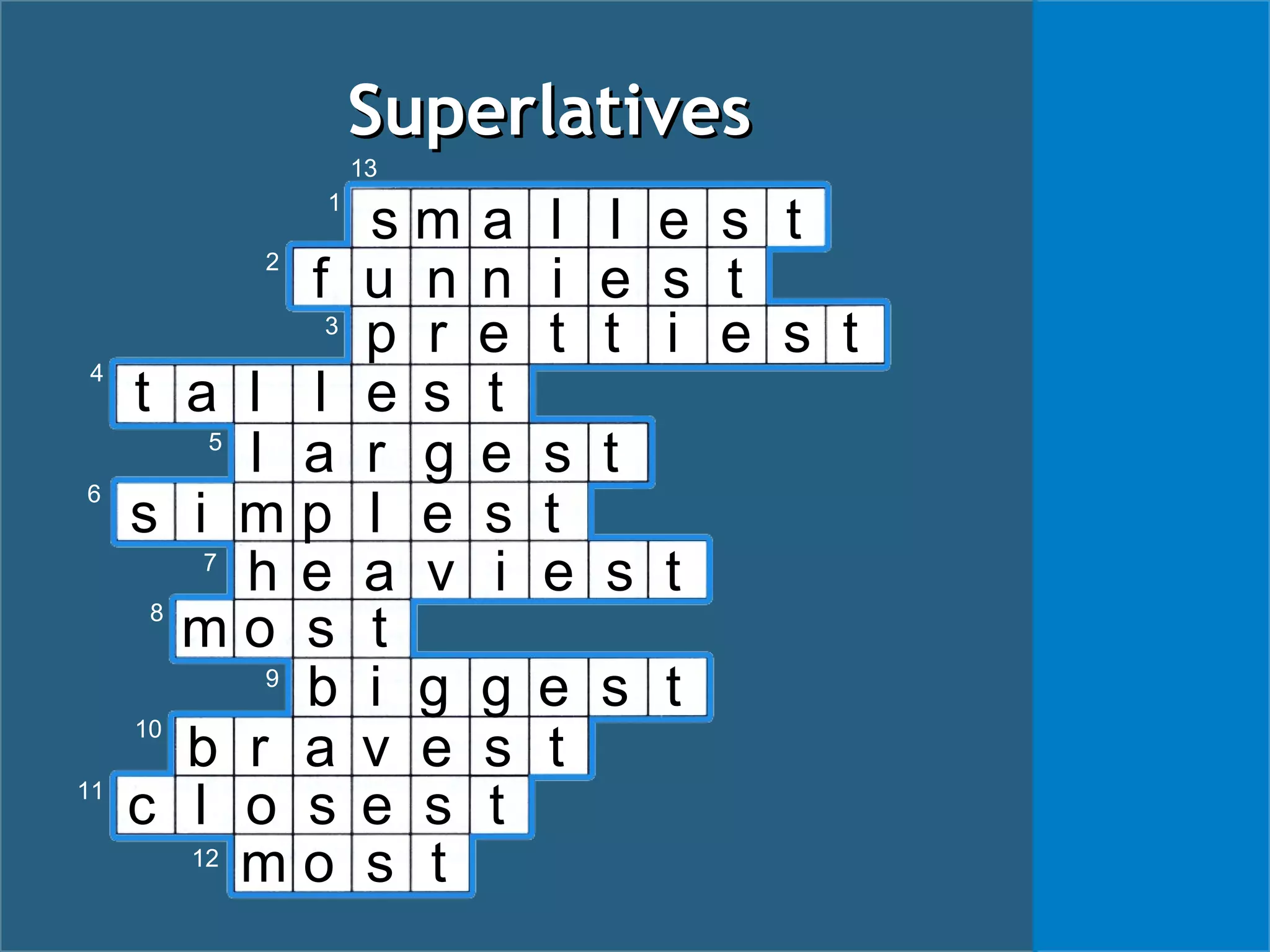 t a l l e s t
SuperlativesSuperlatives
s m a l l e s t
f u n n i e s t
p r e t t i e s t
l a r g e s t
s i m p l e s t
h e a v i e s t
m o s t
b i g g e s t
b r a v e s t
c l o s e s t
m o s t
1
2
3
4
5
6
7
8
9
10
11
12
13
 