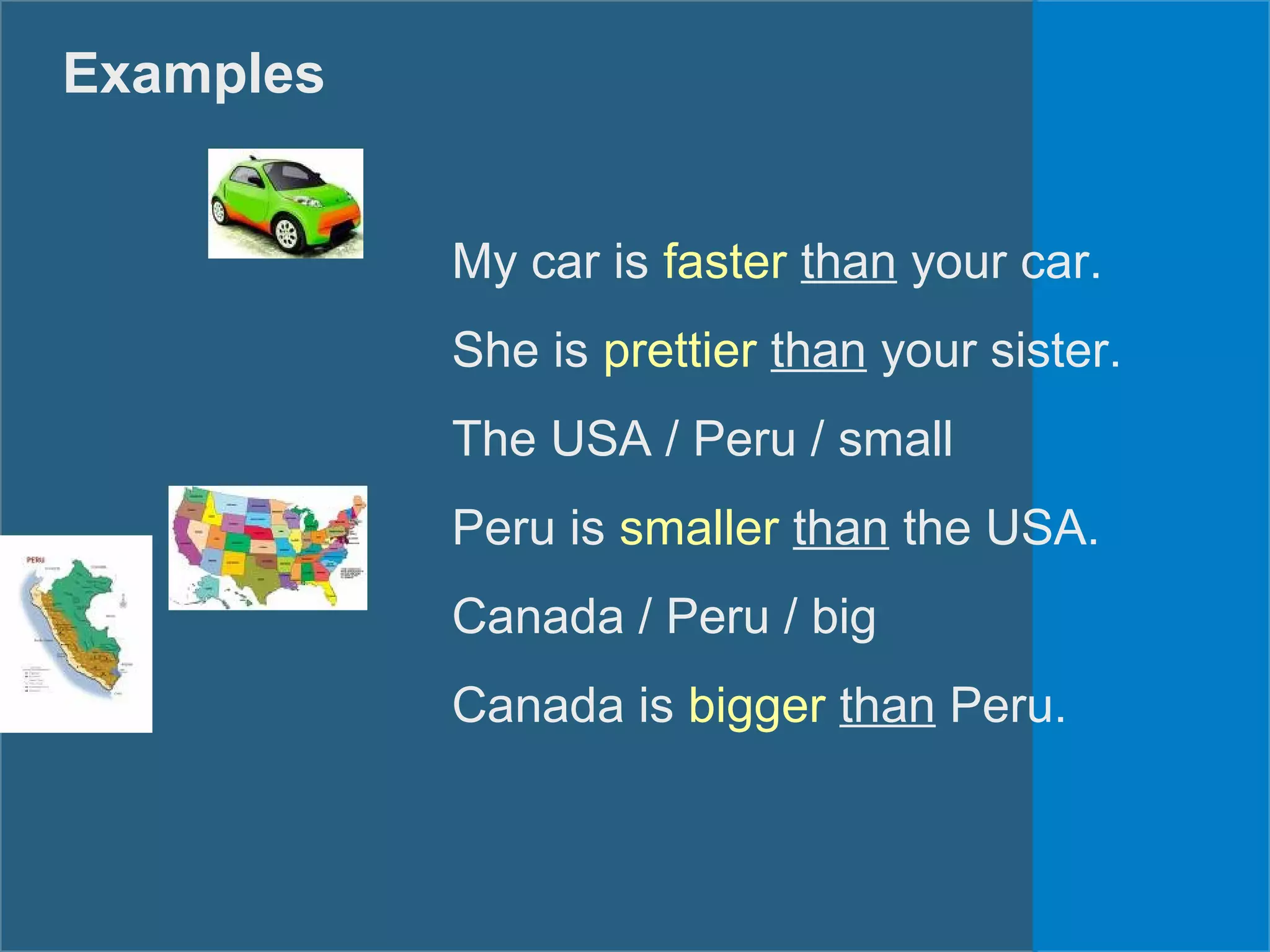 Examples
My car is faster than your car.
She is prettier than your sister.
The USA / Peru / small
Peru is smaller than the USA.
Canada / Peru / big
Canada is bigger than Peru.
 