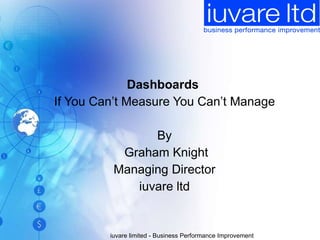 Dashboards  If You Can’t Measure You Can’t Manage By Graham Knight Managing Director iuvare ltd iuvare limited - Business Performance Improvement 