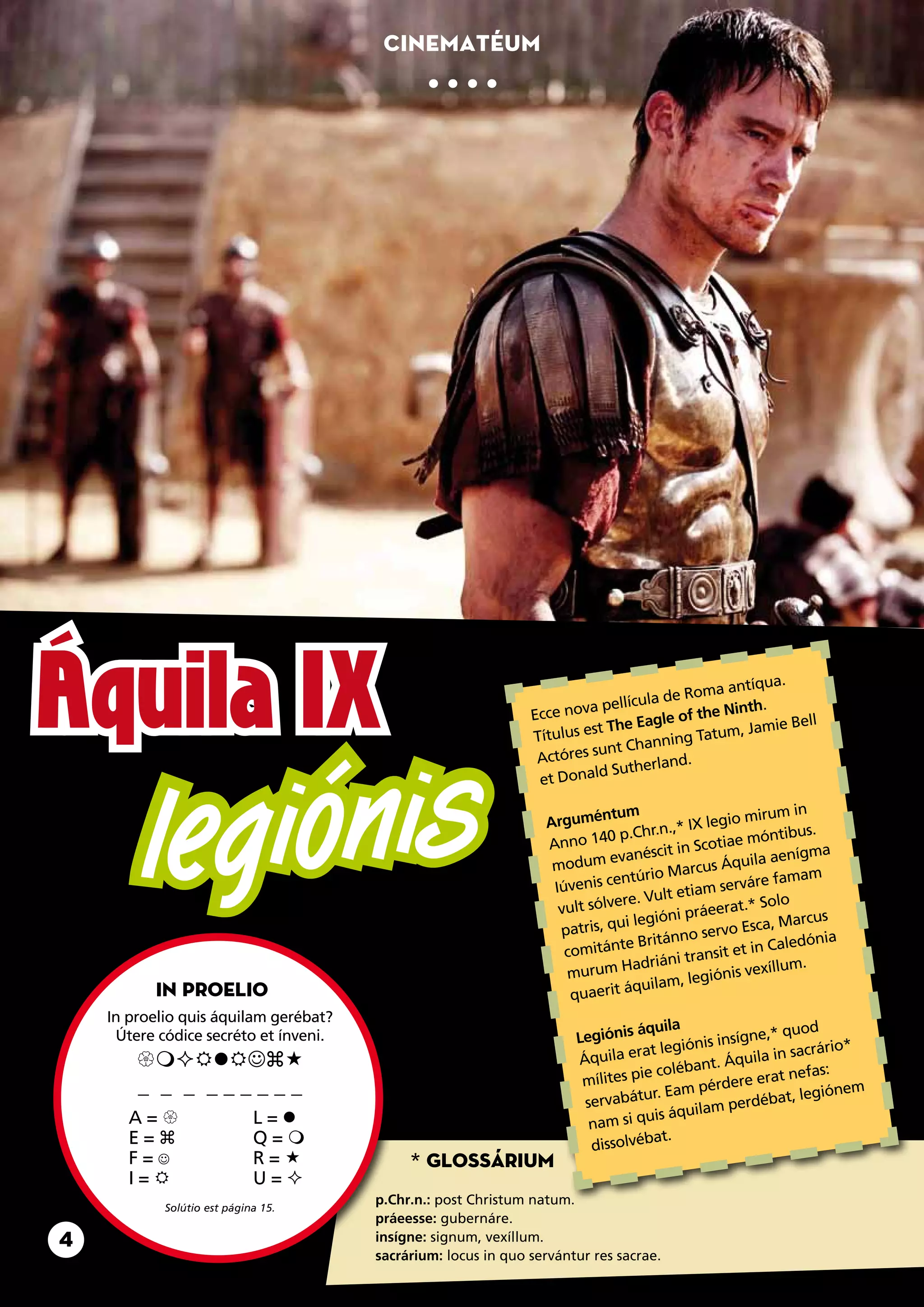 Cinematéum




Áquila IX                                                      Ecce nov
                                                               Títulus e
                                                                        a pell
                                                                        st
                                                                              ícula de
                                                                           The Eagle
                                                                                       Roma an
                                                                                      of the N
                                                                                     ing Tatu
                                                                                                tíqua.
                                                                                              inth.
                                                                                             m, Jamie
                                                                                                       Bell




            giónis
                                                                                  nn
                                                                         sunt Cha
                                                                Actóres




         le
                                                                            Suthe rland.
                                                                et Donald

                                                                          ntum                          um in
                                                                 Argumé                      legio mir
                                                                           0 p.C  hr.n.,* IX              tibus.
                                                                 Anno 14                       tiae món
                                                                           evanés   cit in Sco                 ma
                                                                  modum                            uila aeníg
                                                                                         arcus Áq
                                                                            entúrio M           serváre f
                                                                                                          amam
                                                                  Iúvenis c          lt etiam
                                                                            ere. Vu                     olo
                                                                   vult sólv                 eerat.* S
                                                                             ui legióni prá               Marcus
                                                                   patris, q                    vo Esca,
                                                                             te Brit ánno ser                dónia
                                                                    comitán                        t in Cale
                                                                                adriáni  transit e          m.
                                                                    murum H                     nis vexíllu
                                                                                quila m, legió
          In proelio                                                 quaerit á
    In proelio quis áquilam gerébat?
                                                                                áquila                   quod
     Útere códice secréto et ínveni.                                  Legiónis                insígne,*
                                                                                ra t legiónis             sacrário*
                                                             Áquila e                   quila in
                                                                                 ie co  lébant. Á              s:
                                                                       mílites p                    erat nefa
        _ _ _ ______                                                              ur. Eam   pérdere               em
                                                                       servabát                          t, legión
                                                                                            am  perdéba
       A=                   L=                                                  uis áquil
                                                                        nam si q
       E=                   Q=                                                    at.
                                                                        dissolvéb
       F=                   R=            * Glossárium
       I=                   U=
                                       p.Chr.n.: post Christum natum.
            Solútio est página 15.
                                       práeesse: gubernáre.
4                                      insígne: signum, vexíllum.
                                       sacrárium: locus in quo servántur res sacrae.
 