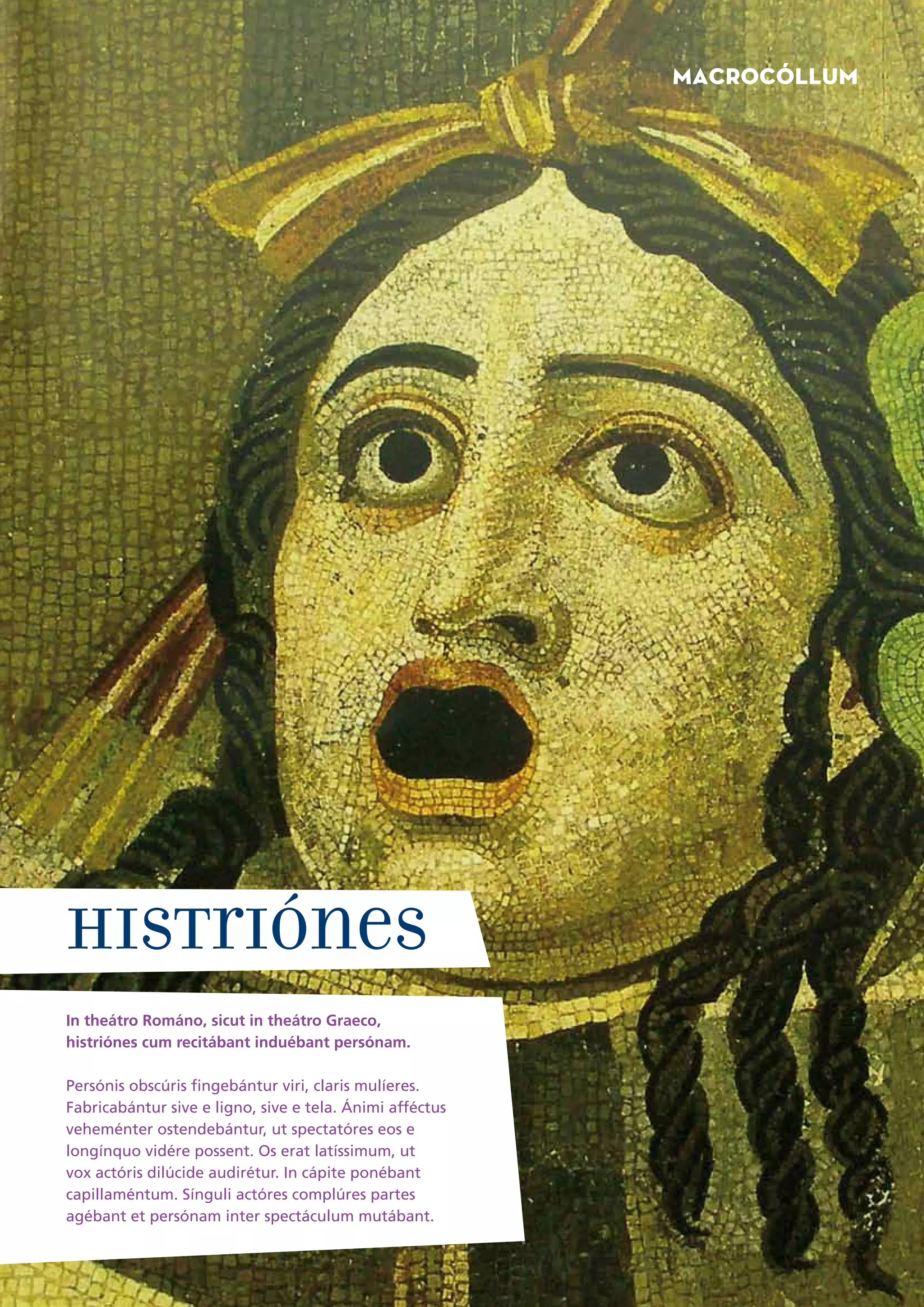 Macrocóllum




Histriónes
In theátro Románo, sicut in theátro Graeco,
histriónes cum recitábant induébant persónam.

Persónis obscúris fingebántur viri, claris mulíeres.
Fabricabántur sive e ligno, sive e tela. Ánimi afféctus
veheménter ostendebántur, ut spectatóres eos e
longínquo vidére possent. Os erat latíssimum, ut
vox actóris dilúcide audirétur. In cápite ponébant
capillaméntum. Sínguli actóres complúres partes
agébant et persónam inter spectáculum mutábant.
8
 
