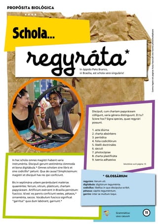 Propósita biológica




  Schola…




                                                                                                                                     Contra legem est paginas huius fasciculil sine licentia photomultiplicare
              regyráta                                       In óppido Pato Branco,
                                                             in Brasília, est schola vere singuláris!
                                                                                                         *


                                                                        Discípuli, cum chartam papyráceam
                                                                        cólligunt, varia génera distínguunt. Et tu?
                                                                        Scisne hoc? Signa species, quae regyrári
                                                                        possunt.

                                                                        1. acta diúrna
                                                                        2. charta absórbens
                                                                        3. periódica
                                                                        4. folia codicillórum
                                                                        5. libélli doctrináles
                                                                        6. sácculi
                                                                        7. photocópiae
                                                                        8. charta plastificáta
  In hac schola omnes magístri habent varia                             9. taenia adhaesíva
  instruménta. Discípuli gerunt vestiménta cómmoda                                                      Solutiónes sunt página 15.

  et bona digitábula.* Omnes scholam sine libris et
  sine codicíllis* petunt. Qua de causa? Simplicíssimum:
  magístri et discípuli has res ipsi confíciunt.                                   * Glossárium
                                                                regyráre: íterum uti.
  Bis in septimána urbem perámbulant matérias
                                                                digitábula: digitórum teguménta.
  quaeréntes: ferrum, vitrum, plásticum, chartam
                                                                codicíllus: libéllus in quo discípulus scribit.
  papyráceam. Artifícium exércent in Brasília pernótum:         pétasus: cápitis teguméntum.
  fuscicco. Id est: ex pannis confíciunt vestes, pétasos,*      garríre: inter se multum loqui.
  ornaménta, saccos. Vocábulum fuscicco signíficat
  “garrítus” quia dum labórant, garriunt.*



                                                                                                Grammática:                     11
                                                                                                usus casuum
 