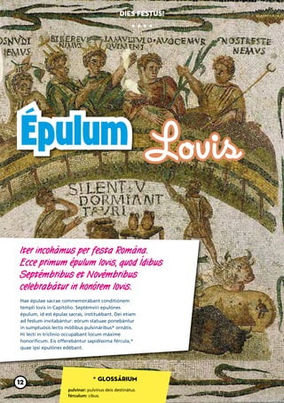 Dies festus!




Épulum Lovis

Iter incohámus per festa Romána.
Ecce primum épulum Iovis, quod Ídibus
Septémbribus et Novémbribus
celebrabátur in honórem Iovis.
Hae épulae sacrae commemorábant conditiónem
templi Iovis in Capitólio. Septémviri epulónes
épulum, id est épulas sacras, instituébant. Dei etiam
ad festum invitabántur: eórum statuae ponebántur
in sumptuósis lectis móllibus pulvináribus* ornátis.
Hi lecti in triclínio occupábant locum máxime
honoríficum. Eis offerebántur sapidíssima fércula,*
quae ipsi epulónes edébant.




                                 * Glossárium
12
                     pulvínar: pulvínus deis destinátus.
                     férculum: cibus.
 