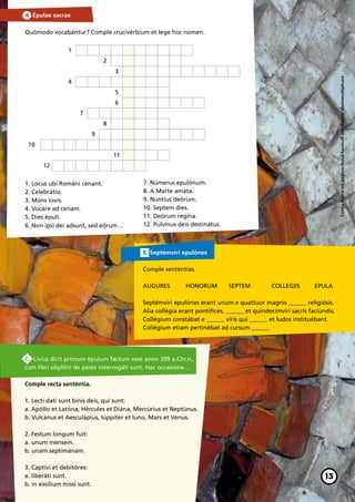 A. Épulae sacrae

Quómodo vocabántur? Comple crucivérbium et lege hoc nomen.


                 1
                                 2
                                     3




                                                                                                                       Contra legem est paginas huius fasciculil sine licentia photomultiplicare
                 4
                                     5
                                     6
                     7
                                 8
                             9
 10
                                     11
       12


1. Locus ubi Románi cenant.               7. Númerus epulónum.
2. Celebrátio.                            8. A Marte amáta.
3. Mons Iovis.                            9. Nuntius deórum.
4. Vocáre ad cenam.                       10. Septem dies.
5. Dies épuli.                            11. Deórum regína.
6. Non ipsi dei adsunt, sed eórum…        12. Pulvínus deis destinátus.



                                          B. Septémviri epulónes

                                          Comple senténtias.

                                          AUGURES 	       HONORUM 	        SEPTEM 	        COLLEGIIS 	      EPULA

                                          Septémviri epulónes erant unum e quattuor magnis _______ religiósis.
                                          Alia collégia erant pontífices, _______ et quindecímviri sacris faciúndis.
                                          Collégium constábat e _______ viris qui _______ et ludos instituébant.
                                          Collégium etiam pertinébat ad cursum _______




C. Livius dicit primum épulum factum esse anno 399 a.Chr.n.,
cum libri sibyllíni de peste interrogáti sunt. Hac occasióne…

Comple recta senténtia.

1. Lecti dati sunt binis deis, qui sunt:
a. Apóllo et Latóna, Hércules et Diána, Mercúrius et Neptúnus.
b. Vulcánus et Aesculápius, Iúppiter et Iuno, Mars et Venus.

2. Festum longum fuit:
a. unum mensem.
b. unam septimánam.

3. Captívi et debitóres:
a. liberáti sunt.                                                                                               13
b. in exsílium missi sunt.
 