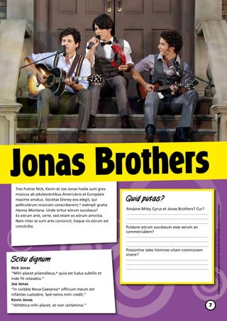 Jonas Brothers
  Tres fratres Nick, Kevin et Joe Jonas hodie sunt grex
  músicus ab adulescéntibus Americánis et Europáeis
  máxime amátus. Socíetas Disney eos elégit, qui           Quid putas?
  pelliculárum músicam conscríberent,* exémpli gratia


                                                                                                            Contra legem est paginas huius fasciculil sine licentia photomultiplicare
  Hanna Montana. Unde óritur eórum succéssus?              Amásne Miley Cyrus et Jonas Brothers? Cur?
                                                           ………………………………………………………………
  Ex eórum arte, certe, sed etiam ex eórum amicítia.
                                                           ………………………………………………………………
  Nam inter se sunt arte coniúncti; ítaque vis eórum est   ………………………………………………………………
  concórdia.                                               Putásne eórum succéssum esse verum an
                                                           commerciálem?
                                                           ………………………………………………………………
                                                           ………………………………………………………………
                                                           ………………………………………………………………
                                                           Possúntne tales hómines vitam commúnem
                                                           vívere?
Scitu dignum                                               ………………………………………………………………
                                                           ………………………………………………………………
Nick Jonas                                                 ………………………………………………………………
“Mihi placet pilamálleus,* quia est ludus subtílis et
inde fit relaxátio.”
Joe Jonas
“In civitáte Nova Caesárea* offícium meum est
infántes custodíre. Sed nemo mihi credit.”
Kevin Jonas
“Athlética mihi placet, at non certámina.”                                                              7
 