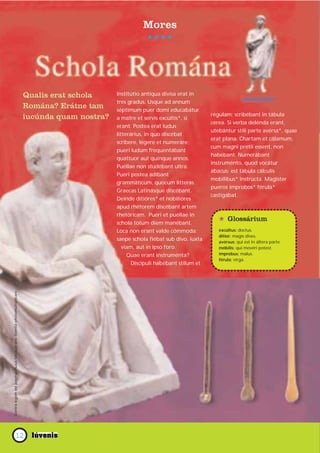 Mores




                                                                           Qualis erat schola     Institútio antíqua divísa erat in
                                                                                                  tres gradus. Usque ad annum
                                                                           Romána? Erátne tam     séptimum puer domi educabátur
                                                                                                                                        régulam; scribébant in tábula
                                                                           iucúnda quam nostra?   a matre et servis excúltis*, si
                                                                                                                                        cerea. Si verba delénda erant,
                                                                                                  erant. Postea erat ludus
                                                                                                                                        utebántur stili parte avérsa*, quae
                                                                                                  litterárius, in quo discébat
                                                                                                                                        erat plana. Chartam et cálamum,
                                                                                                  scríbere, légere et numeráre;
                                                                                                                                        cum magni pretii essent, non
                                                                                                  pueri ludum frequentábant
                                                                                                                                        habébant. Numerábant
                                                                                                  quattuor aut quinque annos.
                                                                                                                                        instruménto, quod vocátur
                                                                                                  Puéllae non studébant ultra.
                                                                                                                                        ábacus: est tábula cálculis
                                                                                                  Pueri postea adíbant
                                                                                                                                        mobílibus* instrúcta. Magíster
                                                                                                  grammáticum, quocum lítteras
                                                                                                                                        pueros ímprobos* férula*
                                                                                                  Graecas Latinásque discébant.
                                                                                                                                        castigábat.
                                                                                                  Deinde ditióres* et nobilióres
                                                                                                  apud rhétorem discébant artem
                                                                                                  rhetóricam. Pueri et puéllae in
                                                                                                  schola totum diem manébant.              * Glossárium
                                                                                                  Loca non erant valde cómmoda:            excúltus: doctus.
                                                                                                                                           ditior: magis dives.
                                                                                                  saepe schola fiébat sub divo, iuxta      avérsus: qui est in áltera parte.
                                                                                                     viam, aut in ipso foro.               móbilis: qui movéri potest.
                                                                                                       Quae erant instruménta?             ímprobus: malus.
                                                                                                                                           férula: virga.
                                                                                                         Discípuli habébant stilum et
Contra legem est paginas huius fasciculi sine licentia photomultiplicare




                           12
 