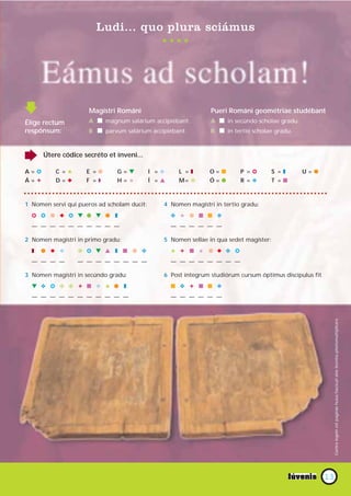 Ludi... quo plura sciámus




                      Magístri Románi                           Pueri Románi geométriae studébant
Élige rectum          A I magnum salárium accipiébant.          A I in secúndo scholae gradu.
respónsum:            B I parvum salárium accipiébant.          B I in tertio scholae gradu.



      Útere códice secréto et ínveni...

A=%       C =#       E =D      G=M           I =N    L =T      O=I        P =%          S =T         U=G
Á=!       D=N        F =Q      H=#           Í =L    M= C      Ó=G            O          sunt I
                                                                          R = SolutiónesT = página 15.



1 Nomen servi qui pueros ad scholam ducit:      4 Nomen magístri in tertio gradu:
  % % D N % M G M G T                               O # D I I O
  — — — — — — — — — —                               — — — — — —

2 Nomen magístri in primo gradu:                5 Nomen sellae in qua sedet magíster:
  T   G N N       C % M L T I D O                   # ! I # D N O %
  — — — —         — — — — — — — —                   — — — — — — — —

3 Nomen magístri in secúndo gradu:              6 Post íntegrum studiórum cursum óptimus discípulus fit
  M O % C C ! I N # G T                             I O ! I I O
  — — — — — — — — — — —                             — — — — — —




                                                                                                                Contra legem est paginas huius fasciculi sine licentia photomultiplicare




                                                                                                           13
 