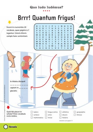 Quo ludo ludémus?


                                                                                           Brrr! Quantum frigus!
                                                                                                            D     I S   C   I P      L      I      N     A     S    A
                                                                           Ínveni in crucivérbio 20
                                                                                                            R     E D   I   T U      S      S      I     L     V    A
                                                                           vocábula, quae páginis 6-7       P     U E   L   L A      L      E      G     E     R    E
                                                                           legúntur. Céteris lítteris       S     C H   O   L A      L      N      A     T     I    O
                                                                                                            M     A R   B   O R      L      U      D     E     R    E
                                                                           comple hanc senténtiam:
                                                                                                            S     C R   I   B E      R      E      H     O     R    A
                                                                                                            P     U E   R   D I      S      C      E     R     E    O
                                                                                                            M     O S   N   C I      V      I      T     A     S    E
                                                                                                            M     M A   G   I S      T      R      A     N     U    X
                                                                                                            B     E L   L   U M      L      I      N     G     U    A
                                                                                                            L     A C   H   E L      V      E      T     I     A    U




                                                                               In Aláska discípuli

                                                                               ————————
Contra legem est paginas huius fasciculi sine licentia photomultiplicare




                                                                               capiunt in — — — —
                                                                               glaciáto.




                                                                           Quid tibi placet in           lúdere             lingua Latína              athlética            geográphia
                                                                           schola? Pone vocábula         scríbere           amíci                      díscere              lítterae
                                                                           recto órdine.
                                                                                                         mathemática        feriae                     história
                                                                                                                                                Solutiónes sunt página 15




                           14
 