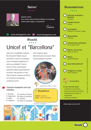 Salve!                                                   Summárium

                                                                                           4     Pellícula cinemática...
                         Salvéte amíci!                                                          Romána
                         Ecce íterum adest Iúvenis! Multae res iucúndae                          Pompéii
                         insunt. Bene légite, et laetámini!
                                                                                           5     󲹳í Clacson
                                                                                                 Itínera

                                                                    Gaius                  6     Աپáپ
                                                                                                 Réditus in scholam, euge!

             www.elimagazines.com                info@elimagazines.com
                                                                                           8     Macrocóllum
                                                                                                 Fiat lux!
                                 Nuntii
                                                                                          10 Commércium epistuláre
                                                                                                 De scholae inítio

  Unicef et "Barcellona"                                                                  11 Mirum, sed verum
                                                                                                 Mzee et Owen
  Quid novi in pedifóllii manípulo          Tale incéptum apud
  Barcinonénsi? Habet novum                 Barcinonénses est novum. Bona
                                                                                          12 Mores




                                                                                                                                Contra legem est paginas huius fasciculi sine licentia photomultiplicare
  sponsórem: Unicef. Per quinque            occásio páuperes iuvándi!                            Schola Romána
  annos manípulus Hispánicus in
  veste sua exhibébit* nomen                                                              14 Quo ludo ludémus?
  Unicef et huic consociatióni
  quotánnis dabit sesquimiliónem*
                                                                                          16 Imágines et verba
  eurónum. Hac pecúnia in toto                                                                   Anni témpora
  orbe terrárum, imprímis in África
  et in América meridionáli,
  curabúntur pueri.                                                                                  Grammática


                                                       complementi di tempo e di luogo
  Consócia manípulos cum suis                                                             In hoc fascículo discis:
                                                                                          - vocábula et locutiónes,
  colóribus:
                                              * Glossárium                                  quae ad scholam pértinent.
                                                                                          - compleménta locália et
  1   Brasília     A   russátus et flavus
  2   Argentína                               exhibére: monstráre.                          temporália.
                   B   flavus et prásinus
  3   Itália                                  sesqui-: unum et dimídium                   - natiónum nómina.
                   C   vénetus
  4   Hispánia     D   albus et caerúleus
                                            Solutiónes sunt página 15.                    Libéllus Európae commúnis A2-B1
                                                                              Domínicus
                                                                                dies


Réditus in
 scholam




                                                                                                                            3
 