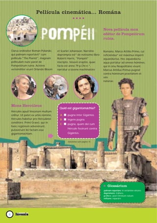 Pellícula cinemática... Romána


                                                                                                                                                     Nova pellícula mox
                                                                                                                                                     edétur de Pompeiórum
                                                                                                                                                     ruina.


                                                                           Clarus ordinátor Roman Polanski,     et Scarlet Johansson. Narrátio       Románo, Marco Attílio Primo, cui
                                                                           qui palmam reportávit* cum           deprómpta est* de notíssimo libro    reficiéndus* est máximus impérii
                                                                           pellícula "The Pianist", magnam      Robérti Harris, "Pompéii"            aquaedúctus. Hoc aquaedúctu
                                                                           pellículam nunc parat de             inscrípto. Vesúvii erúptio, quae     aqua portátur ad omnes hómines,
                                                                           Pompeiórum ruina. Actóres            facta est anno 79 p.Chr.n.*,         qui in sinu Neapolitáno vivunt.
                                                                           verisimíliter erunt Orlando Bloom    narrátur a iúvene machinatóre        Marcus Attílius Primus pugnat
                                                                                                                                                     contra hóminum pravitátem et
                                                                                                                                                     vim
                                                                                                                                                     natúrae.




                                                                           Mons Hercúleus
                                                                                                                 Quid est gigantomáchia?
                                                                           Hércules apud Vesúvium multum
                                                                           cólitur. Ut patet ex urbis nómine,     A I pugna inter Gigántes.
                                                                           Hércules habétur pro Herculánei        B I ingens pugna.
                                                                           conditóre. Primi Graeci, qui in
                                                                                                                  C I pugna, quam dei cum
                                                                           hanc regiónem advenérunt,
                                                                                                                        Hércule fecérunt contra
                                                                           putavérunt ibi factam esse
                                                                           gigantomáchiam.                              Gigántes.


                                                                                                                        Solutiónes sunt página 15.
Contra legem est paginas huius fasciculi sine licentia photomultiplicare




                                                                                                                                                     * Glossárium
                                                                                                                                                     palmam reportáre: in certámine víncere.
                                                                                                                                                     deprómere: tráhere.
                                                                                                                                                     p.Chr.n.: post Christum natum.
                                                                                                                                                     refícere: reparáre




                                                                    4
 