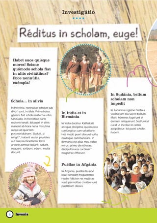 Աپáپ




     Habet suos quisque
     mores! Scisne
     quómodo schola fiat
     in aliis civitátibus?
     Ecce nonnúlla
     exémpla!


                                                                          In Sudánia, bellum
                                                                          scholam non
    Schola... in silvis
                                                                          ímpedit
    In Helvétia, nonnúllae scholae sub
    divo* sunt, in silvis. Prima huius                                    In Sudánica regióne Darfour
                                          In India et in                  vocáta iam diu saevit bellum.
    géneris fuit schola matérna urbis
                                          Birmánia                        Multi hómines fugérunt et
    San Gallo, in Helvétiae parte
    septentrionáli. Ibi pueri in silvis                                   domum reliquérunt. Sed Unicef
                                          In India docétur Kathakali,
    manent ab hora nona matutína                                          curat ut íncolae in castris
                                          antíqua disciplína qua música
    usque ad quartam                                                      accipiántur; ibi pueri scholas
                                          coniúngitur cum saltatióne.
    postmeridiánam. Si pluit, si                                          habent.
                                          Hoc modo pueri discunt vultu
    ningit*, habent vestes pluviáles      oculísque communicáre. In
    aut calceos montános. Inter           Birmánia est alius mos, valde
    árbores omnia faciunt: ludunt,        mirus: primo die scholae,
    coquunt, scribunt, edunt, multa       discípuli nuces cocóinas*
    discunt.                              magístrae ófferunt.



                                          Puéllae in Afgánia
                                          In Afgánia, puéllis diu non
                                          licuit scholam frequentáre.
                                          Hodie felíciter res mutátae
                                          sunt: permúltae creátae sunt
                                          puellárum classes.




6
 
