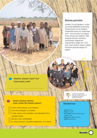 Schola plurális
                                                                 Londínii, in vico páupere, creáta
                                                                 est schola Millfields Community
                                                                 School vocáta. Ex eo témpore
                                                                 condiciónes huius vici meliorátae
                                                                 sunt*, nam succéssus est ingens.
                                                                 In hac schola sunt amplius* 600
                                                                 discípuli omnium natiónum
                                                                 omniúmque religiónum:
                                                                 mahumetáni, Angli, Afri, Turci,
                                                                 Indi, etiam infírmi. Véspere adúlti
                                                                 ibi díscere possunt linguas et
                                                                 yogam.




      Amásne scholam tuam? Cur?
      Quid mutáre velis?


………………………………………............….

                                                                             vocábula et locutiónes,
                                                                             quae ad scholam pértinent.
                                                                             compleménta locália.
                                                                             natiónum nómina.

     Schola omnium óptima.
     Quae schola tibi máxime placet?
                                                              * Glossárium
   in silva, inter árbores, ut in Helvétia.
   cum variis discípulis, ut Londínii.                          sub divo: foris.
                                                                ningit: nix cadit.
   in villa rústica, inter animália, sicut Medioláni fit in     nux cocóina: fructus árboris quae
                                                                vocátur cocos.
   quadam schola.
                                                                melioráre: meliórem fácere.
   sub divo, sicut in Mongólia.                                 amplius: plus quam.

   in schola ubi pueri et puéllae separántur, ut in Iránia.




                                                                                                          7
 