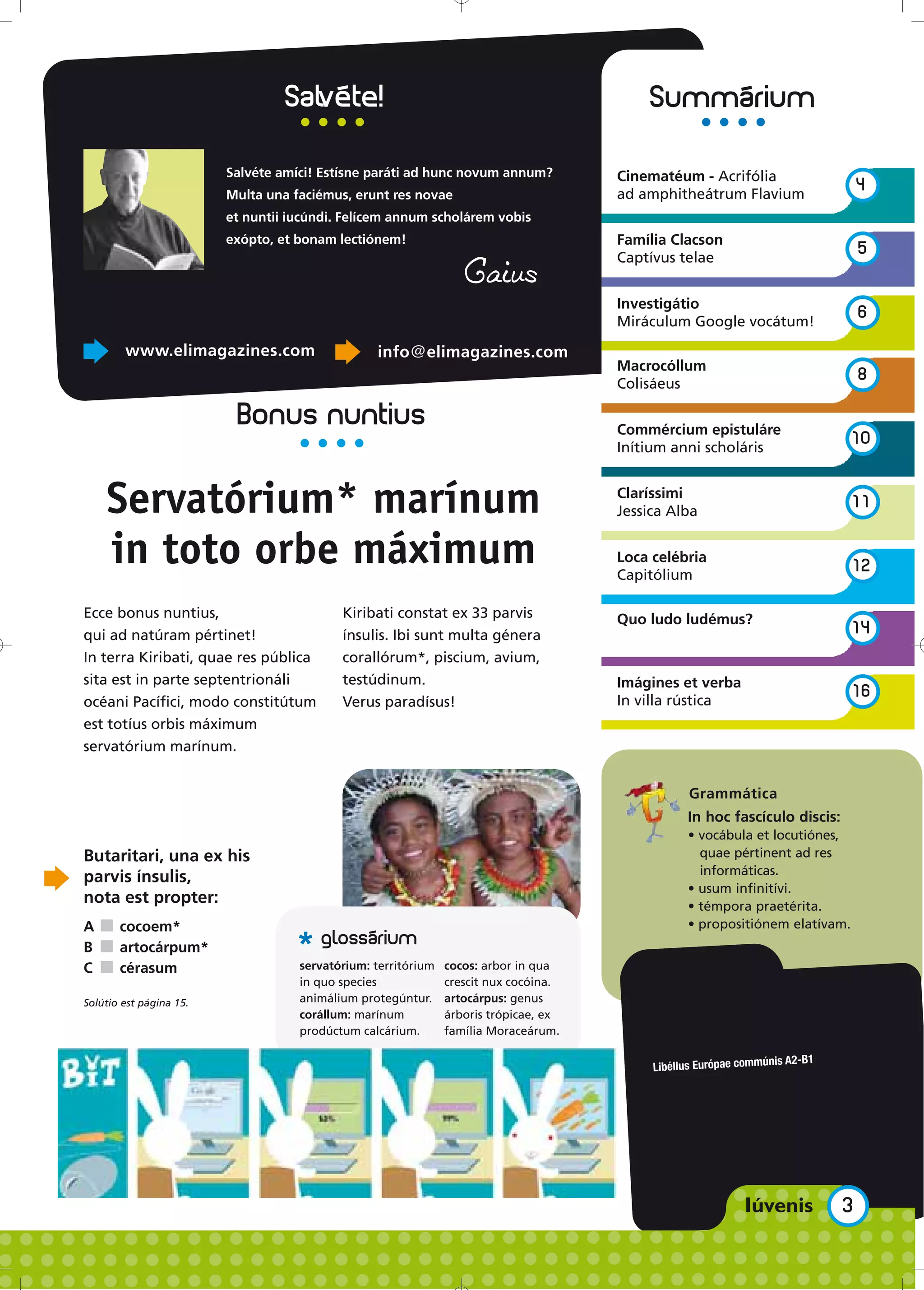 Salvéte amíci! Estísne paráti ad hunc novum annum?           Cinematéum - Acrifólia
                                                                                      ad amphitheátrum Flavium
                                                                                                                                 4
                         Multa una faciémus, erunt res novae
                         et nuntii iucúndi. Felícem annum scholárem vobis
                         exópto, et bonam lectiónem!                                  Família Clacson
                                                                                      Captívus telae
                                                                                                                                 5
                                                                  Gaius
                                                                                      Investigátio
                                                                                      Miráculum Google vocátum!
                                                                                                                                 6

        www.elimagazines.com                     info@elimagazines.com
                                                                                      Macrocóllum
                                                                                      Colisáeus
                                                                                                                                 8

                          Bonus nuntius                                               Commércium epistuláre
                                                                                      Inítium anni scholáris
                                                                                                                             10



    Servatórium* marínum                                                              Claríssimi
                                                                                      Jessica Alba
                                                                                                                             11


    in toto orbe máximum                                                              Loca celébria
                                                                                      Capitólium
                                                                                                                             12

Ecce bonus nuntius,                        Kiribati constat ex 33 parvis              Quo ludo ludémus?
qui ad natúram pértinet!                   ínsulis. Ibi sunt multa génera                                                    14
In terra Kiribati, quae res pública        corallórum*, piscium, avium,
sita est in parte septentrionáli           testúdinum.                                Imágines et verba
                                                                                      In villa rústica
                                                                                                                             16
océani Pacífici, modo constitútum          Verus paradísus!
est totíus orbis máximum
servatórium marínum.


                                                                                                 Grammática
                                                                                                 In hoc fascículo discis:
                                                                                                 • vocábula et locutiónes,
Butaritari, una ex his                                                                             quae pértinent ad res
                                                                                                   informáticas.
parvis ínsulis,
                                                                                                 • usum infinitívi.
nota est propter:                                                                                • témpora praetérita.
A ■ cocoem*                                                                                      • propositiónem elatívam.
B ■ artocárpum*                     *
C ■ cérasum                         servatórium: territórium   cocos: arbor in qua
                                    in quo species             crescit nux cocóina.
Solútio est página 15.              animálium protegúntur.     artocárpus: genus
                                    corállum: marínum          árboris trópicae, ex
                                    prodúctum calcárium.       família Moraceárum.

                                                                                                                 nis A2-B1
                                                                                           Libéllus Európae commú




                                                                                                                             3
 
