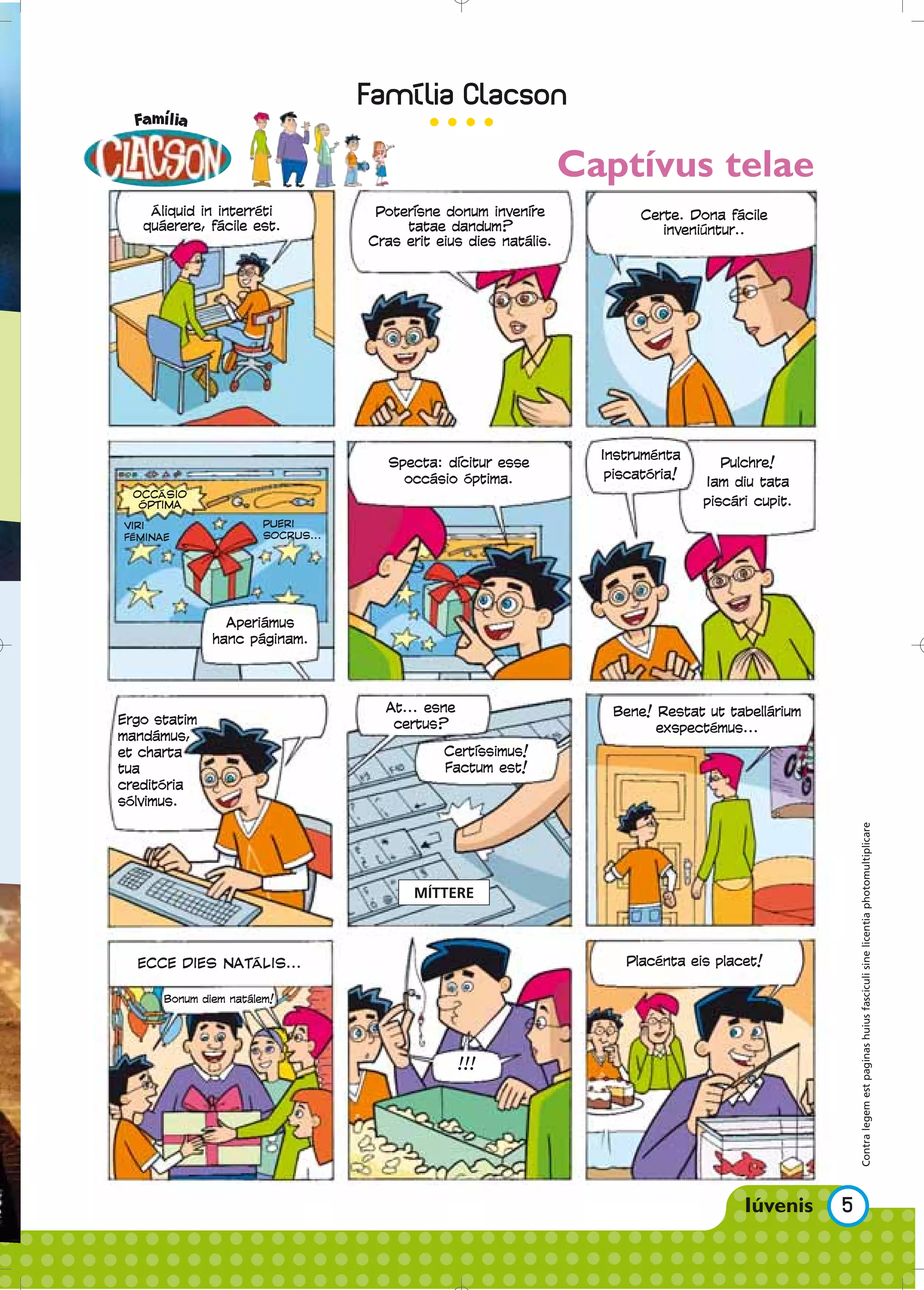 Captívus telae
    Áliquid in interréti            Poterisne donum invenire              Certe. Dona fácile
   quáerere, fácile est.                tatae dandum?                        inveniúntur..
                                   Cras erit eius dies natális.




                                                                    Instruménta
                                      Specta: dicitur esse                            Pulchre!
                                        occásio óptima.              piscatória!
                                                                                   Iam diu tata
  OCCÁSIO
   ÓPTIMA                                                                          piscári cupit.
VIRI                   PUERI
FÉMINAE                SOCRUS...




                Aperiámus
              hanc páginam.




                                     At... esne                      Bene! Restat ut tabellárium
Ergo statim                           certus?                              exspectémus...
mandámus,
et charta                                     Certissimus!
tua                                           Factum est!
creditória
sólvimus.



                                                                                                        Contra legem est paginas huius fasciculi sine licentia photomultiplicare

                                         MÍTTERE



  ECCE DIES NATÁLIS...                                                 Placénta eis placet!

      Bonum diem natálem!




                                                  !!!




                                                                                                    5
 