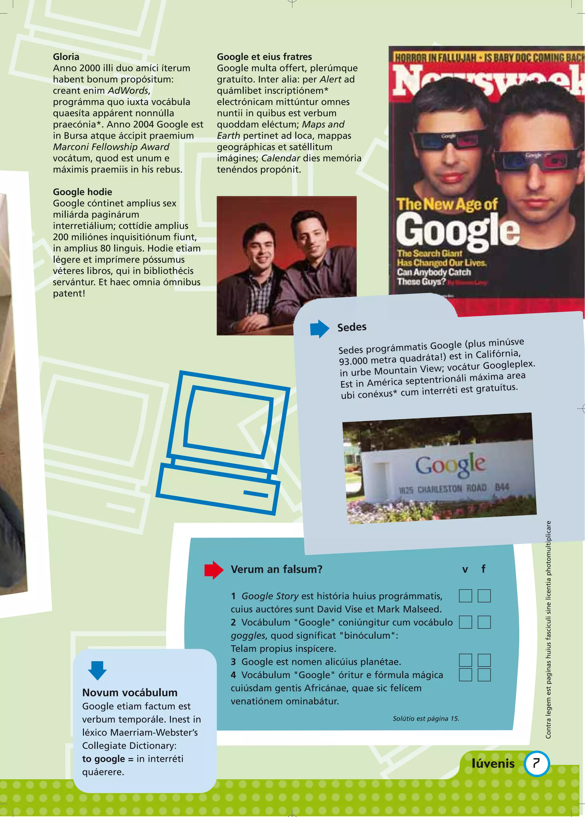 Gloria                                Google et eius fratres
Anno 2000 illi duo amíci íterum       Google multa offert, plerúmque
habent bonum propósitum:              gratuíto. Inter alia: per Alert ad
creant enim AdWords,                  quámlibet inscriptiónem*
prográmma quo iuxta vocábula          electrónicam mittúntur omnes
quaesíta appárent nonnúlla            nuntii in quibus est verbum
praecónia*. Anno 2004 Google est      quoddam eléctum; Maps and
in Bursa atque áccipit praemium       Earth pertinet ad loca, mappas
Marconi Fellowship Award              geográphicas et satéllitum
vocátum, quod est unum e              imágines; Calendar dies memória
máximis praemiis in his rebus.        tenéndos propónit.

Google hodie
Google cóntinet amplius sex
miliárda paginárum
interretiálium; cottídie amplius
200 miliónes inquisitiónum fiunt,
in amplius 80 linguis. Hodie etiam
légere et imprímere póssumus
véteres libros, qui in bibliothécis
servántur. Et haec omnia ómnibus
patent!


                                                                  Sedes
                                                                                      Google (plus minúsve
                                                                  Sedes prográmmatis
                                                                                        a!) est in Califórnia,
                                                                  93.000 metra quadrát                         .
                                                                                        w; vocátur Googleplex
                                                                  in urbe Mountain Vie                    area
                                                                                        trionáli máxima
                                                                  Est in América septen
                                                                                       erréti est gratuítus.
                                                                   ubi conéxus* cum int




                                                                                                                   Contra legem est paginas huius fasciculi sine licentia photomultiplicare


                                         Verum an falsum?                                              v   f

                                         1 Google Story est história huius prográmmatis,
                                         cuius auctóres sunt David Vise et Mark Malseed.
                                         2 Vocábulum "Google" coniúngitur cum vocábulo
                                         goggles, quod signíficat "binóculum":
                                         Telam propius inspícere.
                                         3 Google est nomen alicúius planétae.
                                         4 Vocábulum "Google" óritur e fórmula mágica
                                         cuiúsdam gentis Africánae, quae sic felícem
      Novum vocábulum
                                         venatiónem ominabátur.
      Google etiam factum est
      verbum temporále. Inest in                                              Solútio est página 15.

      léxico Maerriam-Webster’s
      Collegiate Dictionary:
      to google = in interréti
                                                                                                               7
      quáerere.
 