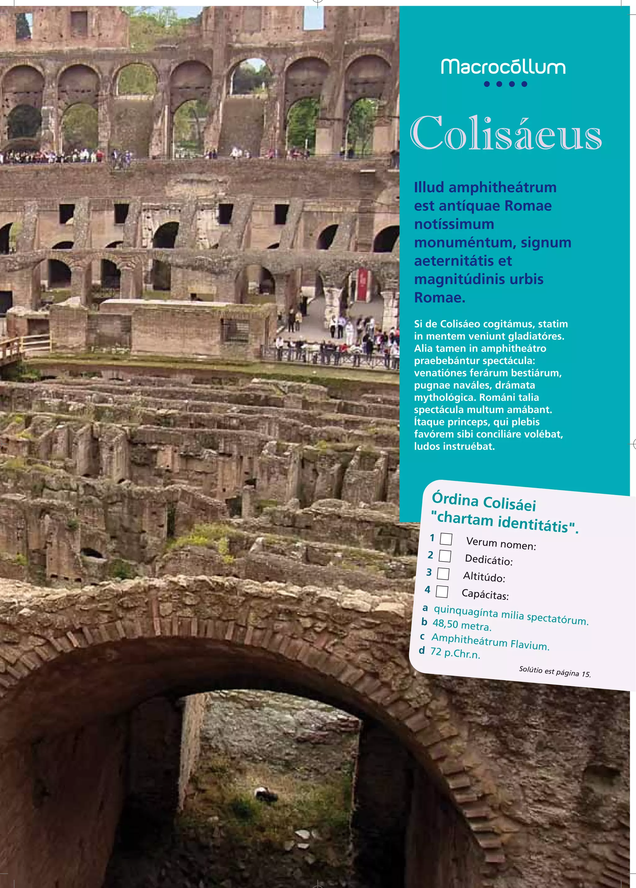 Illud amphitheátrum
est antíquae Romae
notíssimum
monuméntum, signum
aeternitátis et
magnitúdinis urbis
Romae.
Si de Colisáeo cogitámus, statim
in mentem veniunt gladiatóres.
Alia tamen in amphitheátro
praebebántur spectácula:
venatiónes ferárum bestiárum,
pugnae naváles, drámata
mythológica. Románi talia
spectácula multum amábant.
Ítaque princeps, qui plebis
favórem sibi conciliáre volébat,
ludos instruébat.




   Órdina Colisá
                ei
   "chartam ide
               ntitátis".
   1      Verum nomen
                     :
  2       Dedicátio:
  3       Altitúdo:
  4     Capácitas:
 a quinquagín
               ta milia spec
b 48,50 met                 tatórum.
             ra.
c Amphitheá
              trum Flavium
d 72 p.Chr.n                .
            .
                       Solútio est pá
                                     gina 15.
 