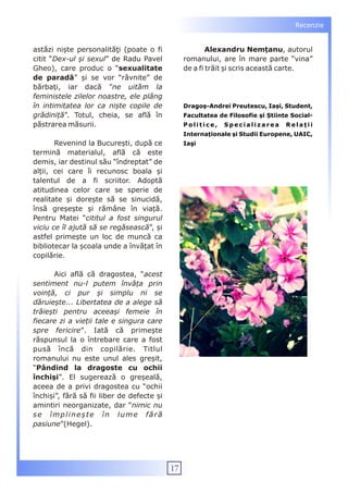 Recenzie


astăzi niște personalităţi (poate o fi                   Alexandru Nemțanu, autorul
citit “Dex-ul și sexul” de Radu Pavel            romanului, are în mare parte “vina”
Gheo), care produc o “sexualitate                de a fi trăit și scris această carte.
de paradă” și se vor “râvnite” de
bărbați, iar dacă “ne uităm la
feministele zilelor noastre, ele plâng
în intimitatea lor ca niște copile de            Dragoș-Andrei Preutescu, Iași, Student,
grădiniță”. Totul, cheia, se află în             Facultatea de Filosofie și Știinte Social-
păstrarea măsurii.                               Politice,    Specializarea       Relații
                                                 Internaționale și Studii Europene, UAIC,
       Revenind la București, după ce            Iaşi
termină materialul, află că este
demis, iar destinul său “îndreptat” de
alții, cei care îi recunosc boala și
talentul de a fi scriitor. Adoptă
atitudinea celor care se sperie de
realitate și dorește să se sinucidă,
însă greșește și rămâne în viață.
Pentru Matei “cititul a fost singurul
viciu ce îl ajută să se regăsească”, și
astfel primește un loc de muncă ca
bibliotecar la școala unde a învățat în
copilărie.

       Aici află că dragostea, “acest
sentiment nu-l putem învăța prin
voință, ci pur și simplu ni se
dăruiește... Libertatea de a alege să
trăiești pentru aceeași femeie în
fiecare zi a vieții tale e singura care
spre fericire”. Iată că primește
răspunsul la o întrebare care a fost
pusă încă din copilărie. Titlul
romanului nu este unul ales greșit,
“Pândind la dragoste cu ochii
închiși”. El sugerează o greșeală,
aceea de a privi dragostea cu “ochii
închiși”, fără să fii liber de defecte și
amintiri neorganizate, dar “nimic nu
se împlinește în lume fără
pasiune”(Hegel).




                                            17
 