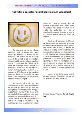 SECȚIUNE SPECIALĂ pentru SNV (Săptămâna Națională a Voluntariatului)


     Motivaţie şi caracter natural pentru a face voluntariat




                                                 voluntar!” chiar şi atunci când se
  Denis Iuliana Diaconu
                                                 plimbă cu prietenii prin Copou. Cred
                                                 în caracter natural ca având un rol în
                                                 viaţa de voluntar, dar ca o
                                                 predispoziţie spre a fi mereu la locul şi
                                                 momentul potrivit pentru a ajuta pe
                                                 cineva.

                                                        Pentru a fi voluntar, indiferent
                                                 ce tip –amator sau pasionat- ai nevoie
                                                 de iubire, pentru ceea ce faci şi pentru
                                                 cei pentru care o faci, ai nevoie de
       Cu siguranţă nu ne-am născut              motive ca să poţi continua să îţi cultivi
motivaţi, însă acţiunile din jurul               iubirea, ai nevoie de ore încărcate cu
nostru şi oamenii ar trebui să ne                multă răbdare, de disponibilitatea de
motiveze. Ar trebui să ne stabilim               a fi mereu altundeva decât poate ţi-ai
scopuri de urmat şi să le scoatem                planificat, sau poate ţi-ai dorit. În
zilnic din cufăr pentru a lucra cu ele şi        speranţa că mă voi îndrăgosti iar şi
pentru îndeplinirea lor. Până şi în              iar, de oameni şi situaţii voi continua
zilele de vacanţă avem nevoie de                 să caut şi alte motive pentru a fi
motivaţie, chiar dacă nu ne întreabă             voluntar, mereu şi alte locuri pentru a
nimeni ”Eşti suficient de motivat să te          o face.
trezeşti la 8?”o facem şi da, suntem
motivaţi, însă nu într-atât de tare                     Acum o fac de la birou scriind
încât să ne asigurăm că nu ne mai                despre, mâine mă voi afla în alt loc, cu
întoarcem la loc...în pat.                       alţi oameni. La fel şi peste ani.

       Voluntarii ştiu că nu un
certificat sau o diplomă le atestă orele
de muncă şi sacrificii şi nici nu
aşteaptă să fie întrebaţi când merg pe
strada”Eşti voluntar?”. Şi de ce ar fi
întrebaţi până la urmă.Sunt voluntari,           Daiana Jitaru, Voluntar Salvați Copiii,
nu genii, nu personalităţi de seamă.             Iași
Cât de ciudat ar fi să vezi pe stradă
oameni îmbrăcaţi la fel, semănând şi
cu tricouri pe care să scrie mare „Sunt



                                            20
 
