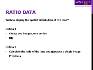 RATIO DATA
Wish to display the spatial distribution of two ions?
Option 1
• Create two images, one per ion
• OK
Option 2
• Calculate the ratio of the ions and generate a single image
• Problems
 