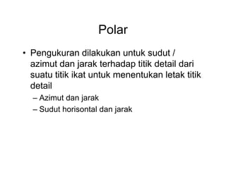 Polar
• Pengukuran dilakukan untuk sudut /
azimut dan jarak terhadap titik detail dari
suatu titik ikat untuk menentukan letak titik
detail
– Azimut dan jarak
– Sudut horisontal dan jarak

 