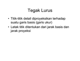 Tegak Lurus
• Titik-titik detail diproyeksikan terhadap
suatu garis basis (garis ukur)
• Letak titik ditentukan dari jarak basis dan
jarak proyeksi

 