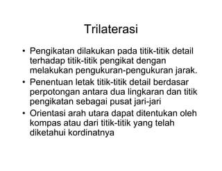 Trilaterasi
• Pengikatan dilakukan pada titik-titik detail
terhadap titik-titik pengikat dengan
melakukan pengukuran-pengukuran jarak.
• Penentuan letak titik-titik detail berdasar
perpotongan antara dua lingkaran dan titik
pengikatan sebagai pusat jari-jari
• Orientasi arah utara dapat ditentukan oleh
kompas atau dari titik-titik yang telah
diketahui kordinatnya

 