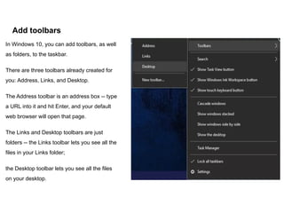 Add toolbars
In Windows 10, you can add toolbars, as well
as folders, to the taskbar.
There are three toolbars already created for
you: Address, Links, and Desktop.
The Address toolbar is an address box -- type
a URL into it and hit Enter, and your default
web browser will open that page.
The Links and Desktop toolbars are just
folders -- the Links toolbar lets you see all the
files in your Links folder;
the Desktop toolbar lets you see all the files
on your desktop.
 