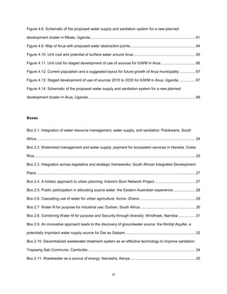 vi
Figure 4.8. Schematic of the proposed water supply and sanitation system for a new planned
development cluster in Mbale, Uganda.......................................................................................................61
Figure 4.9. Map of Arua with proposed water abstraction points................................................................64
Figure 4.10. Unit cost and potential of surface water around Arua.............................................................65
Figure 4.11. Unit cost for staged development of use of sources for IUWM in Arua..................................66
Figure 4.12. Current population and a suggested layout for future growth of Arua municipality................67
Figure 4.13. Staged development of use of sources 2010 to 2035 for IUWM in Arua, Uganda.................67
Figure 4.14. Schematic of the proposed water supply and sanitation system for a new planned
development cluster in Arua, Uganda.........................................................................................................69
Boxes
Box 2.1. Integration of water resource management, water supply, and sanitation: Polokwane, South
Africa ...........................................................................................................................................................24
Box 2.2. Watershed management and water supply: payment for ecosystem services in Heredia, Costa
Rica .............................................................................................................................................................25
Box 2.3. Integration across legislative and strategic frameworks: South African Integrated Development
Plans ...........................................................................................................................................................27
Box 2.4. A holistic approach to urban planning: Indore's Slum Network Project........................................27
Box 2.5. Public participation in allocating scarce water: the Eastern Australian experience......................28
Box 2.6. Cascading use of water for urban agriculture: Accra, Ghana.......................................................29
Box 2.7. Water fit for purpose for industrial use: Durban, South Africa ......................................................30
Box 2.8. Combining Water fit for purpose and Security through diversity: Windhoek, Namibia.................31
Box 2.9. An innovative approach leads to the discovery of groundwater source: the Kimbiji Aquifer, a
potentially important water supply source for Dar es Salaam.....................................................................32
Box 2.10. Decentralized wastewater treatment system as an effective technology to improve sanitation:
Trapeang Sab Commune, Cambodia .........................................................................................................34
Box 2.11. Wastewater as a source of energy: Naivasha, Kenya................................................................35
 