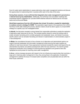 73
forum for water sector stakeholders to assess alternative urban water management solutions and discuss
the opportunities for implementing them in practice within each of the cities of the study.
During these sessions, it was confirmed that integrated urban water management is perceived as
a relevant issue by key stakeholders. Additionally, the workshops and consultation meetings also
emphasized specific suggestions for concrete IUWM initiatives relevant for Nairobi and for mid-sized
towns such as Arua and Mbale.
World Bank experience from the LCR indicates that at least 18 months is needed for stakeholder
to coalesce around a strategy for IUWM. The expectation (again based on the experience from LCR) is
that three months after initiating the process, decision-makers should be able to agree on a broad IUWM
strategy for a specific city to be investigated further.
In Nairobi, the discussion revealed a strong interest from responsible authorities to enable the realization
of alternative water resources for the city. This included positive interest to revise the building code to
enable rainwater harvesting and to consider greywater and wastewater reuse, and interest in pursuing
specific options such as rainwater harvesting and interest in implementation of a demonstration project in
a new development.
In Mbale, the consultations focused on how a diverse mix of alternative and decentralized options can
support improved wastewater and stormwater management whilst ensuring that water supplies are
sufficient to meet future demand. Future approaches mentioned included the need to look beyond the city
administrative boundaries and address developments within the local catchment. The need for greater
institutional coordination and a strategy for enforcing planning regulations and guidance were also
highlighted as priority areas for improving urban water management.
In Arua, a strong message was given with respect to the non-infrastructure opportunities that could play a
large part in improving water management in Arua. Key among these is the application of watershed
management to address the issue of increased water competition and unsustainable land use within the
River Enyau catchment.
 