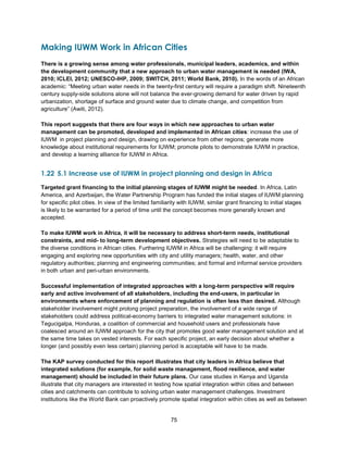 75
Making IUWM Work in African Cities
There is a growing sense among water professionals, municipal leaders, academics, and within
the development community that a new approach to urban water management is needed (IWA,
2010; ICLEI, 2012; UNESCO-IHP, 2009; SWITCH, 2011; World Bank, 2010). In the words of an African
academic: ―Meeting urban water needs in the twenty-first century will require a paradigm shift. Nineteenth
century supply-side solutions alone will not balance the ever-growing demand for water driven by rapid
urbanization, shortage of surface and ground water due to climate change, and competition from
agriculture‖ (Awiti, 2012).
This report suggests that there are four ways in which new approaches to urban water
management can be promoted, developed and implemented in African cities: increase the use of
IUWM in project planning and design, drawing on experience from other regions; generate more
knowledge about institutional requirements for IUWM; promote pilots to demonstrate IUWM in practice,
and develop a learning alliance for IUWM in Africa.
1.22 5.1 Increase use of IUWM in project planning and design in Africa
Targeted grant financing to the initial planning stages of IUWM might be needed. In Africa, Latin
America, and Azerbaijan, the Water Partnership Program has funded the initial stages of IUWM planning
for specific pilot cities. In view of the limited familiarity with IUWM, similar grant financing to initial stages
is likely to be warranted for a period of time until the concept becomes more generally known and
accepted.
To make IUWM work in Africa, it will be necessary to address short-term needs, institutional
constraints, and mid- to long-term development objectives. Strategies will need to be adaptable to
the diverse conditions in African cities. Furthering IUWM in Africa will be challenging: it will require
engaging and exploring new opportunities with city and utility managers; health, water, and other
regulatory authorities; planning and engineering communities; and formal and informal service providers
in both urban and peri-urban environments.
Successful implementation of integrated approaches with a long-term perspective will require
early and active involvement of all stakeholders, including the end-users, in particular in
environments where enforcement of planning and regulation is often less than desired. Although
stakeholder involvement might prolong project preparation, the involvement of a wide range of
stakeholders could address political-economy barriers to integrated water management solutions: in
Tegucigalpa, Honduras, a coalition of commercial and household users and professionals have
coalesced around an IUWM approach for the city that promotes good water management solution and at
the same time takes on vested interests. For each specific project, an early decision about whether a
longer (and possibly even less certain) planning period is acceptable will have to be made.
The KAP survey conducted for this report illustrates that city leaders in Africa believe that
integrated solutions (for example, for solid waste management, flood resilience, and water
management) should be included in their future plans. Our case studies in Kenya and Uganda
illustrate that city managers are interested in testing how spatial integration within cities and between
cities and catchments can contribute to solving urban water management challenges. Investment
institutions like the World Bank can proactively promote spatial integration within cities as well as between
 