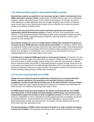 78
1.24 Implement pilot projects to demonstrate IUWM in practice
Demonstration projects are essential to raise awareness and gain a better understanding of how
IUWM could work in practice in Africa. Implementation of IUWM is likely to raise a host of institutional,
regulatory, political, and practical issues. Some of these can be foreseen—for example, the need to
revise regulations to enable wastewater reuse and rainwater harvesting. But a number of unforeseen
issues are also likely to arise. Demonstration projects will be an effective way to assess the potential
benefits and drawbacks of IUWM solutions.
In three of the case study cities for this report, authorities expressed a keen interest in
implementing specific demonstration projects. In Nairobi, the focus of the authorities was on the
selection of a new development estate to test aspects of water reuse and possibly rainwater harvesting.
In Arua and Mbale NWSC suggested focusing on DEWATS, watershed protection, and the cluster
approach to urban development.
Demonstration projects can serve as a bridge between existing water management projects and
increased use of an IUWM approach in project planning and design. For example, in Guinea, Kenya
and Uganda World Bank urban and water projects are near implementation stage. These existing projects
could serve as a vehicle to move forward with the demonstration projects requested by city managers in
Nairobi, Arua, and Mbale. The IUWM pilots, in turn, would serve as a learning tool for the use of
integrated approaches in future water projects in the country.
It will take time to implement IUWM approaches as on-the-ground measures. For example, the Latin
America and Caribbean Region of the World Bank has worked on IUWM since 2009. An important part of
their work has been to identify examples of good practice and to work with local authorities in selected
cities to implement projects using IUWM. In Tegucigalpa significant progress has been made over an 18-
month period in the development of an IUWM strategy (World Bank, 2011b), but analytical work in is still
ongoing and alternative measures are under discussion. Demonstration projects are a useful way to ease
into the sometimes lengthy process of IUWM project development.
1.25 Promote a learning alliance for IUWM
Change will come mainly through local stakeholders including city and municipal authorities,
utilities, research institutions, and associations and networks involved in urban water
management, but also through high-level bodies such as the African Minister’s Council on Water.
An IUWM network will support capacity development of personnel and institutions and mainstream the
IUWM concept in the institutions that manage urban water in Africa.
An IUWM network would serve three purposes: the network would advocate the use of IUWM
where appropriate, it would facilitate sharing knowledge and technology, and it would provide
implementation support for providers of water management services. An IUWM network for Africa
would be a collaboration of various organizations including regional and local municipalities, educational
and training institutions, non-governmental and not-for-profit organizations, service providers
(governmental and/or private), and utility operators. The network would also actively reach out to the
communities that these organizations serve.
The operationalization of IUWM in Africa will need to be based on a range of models that address
a diverse set of realities. The development and testing of these models will be facilitated by an IUWM
 