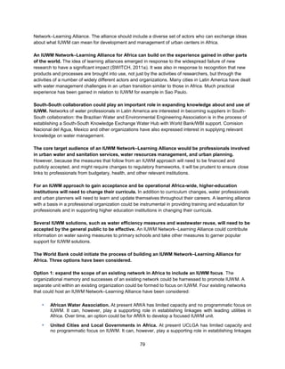 79
Network–Learning Alliance. The alliance should include a diverse set of actors who can exchange ideas
about what IUWM can mean for development and management of urban centers in Africa.
An IUWM Network–Learning Alliance for Africa can build on the experience gained in other parts
of the world. The idea of learning alliances emerged in response to the widespread failure of new
research to have a significant impact (SWITCH, 2011a). It was also in response to recognition that new
products and processes are brought into use, not just by the activities of researchers, but through the
activities of a number of widely different actors and organizations. Many cities in Latin America have dealt
with water management challenges in an urban transition similar to those in Africa. Much practical
experience has been gained in relation to IUWM for example in Sao Paulo.
South-South collaboration could play an important role in expanding knowledge about and use of
IUWM. Networks of water professionals in Latin America are interested in becoming suppliers in South-
South collaboration: the Brazilian Water and Environmental Engineering Association is in the process of
establishing a South-South Knowledge Exchange Water Hub with World Bank/WBI support. Comision
Nacional del Agua, Mexico and other organizations have also expressed interest in supplying relevant
knowledge on water management.
The core target audience of an IUWM Network–Learning Alliance would be professionals involved
in urban water and sanitation services, water resources management, and urban planning.
However, because the measures that follow from an IUWM approach will need to be financed and
publicly accepted, and might require changes to regulatory frameworks, it will be prudent to ensure close
links to professionals from budgetary, health, and other relevant institutions.
For an IUWM approach to gain acceptance and be operational Africa-wide, higher-education
institutions will need to change their curricula. In addition to curriculum changes, water professionals
and urban planners will need to learn and update themselves throughout their careers. A learning alliance
with a basis in a professional organization could be instrumental in providing training and education for
professionals and in supporting higher education institutions in changing their curricula.
Several IUWM solutions, such as water efficiency measures and wastewater reuse, will need to be
accepted by the general public to be effective. An IUWM Network–Learning Alliance could contribute
information on water saving measures to primary schools and take other measures to garner popular
support for IUWM solutions.
The World Bank could initiate the process of building an IUWM Network–Learning Alliance for
Africa. Three options have been considered.
Option 1: expand the scope of an existing network in Africa to include an IUWM focus. The
organizational memory and successes of an existing network could be harnessed to promote IUWM. A
separate unit within an existing organization could be formed to focus on IUWM. Four existing networks
that could host an IUWM Network–Learning Alliance have been considered:
▪ African Water Association. At present AfWA has limited capacity and no programmatic focus on
IUWM. It can, however, play a supporting role in establishing linkages with leading utilities in
Africa. Over time, an option could be for AfWA to develop a focused IUWM unit.
▪ United Cities and Local Governments in Africa. At present UCLGA has limited capacity and
no programmatic focus on IUWM. It can, however, play a supporting role in establishing linkages
 