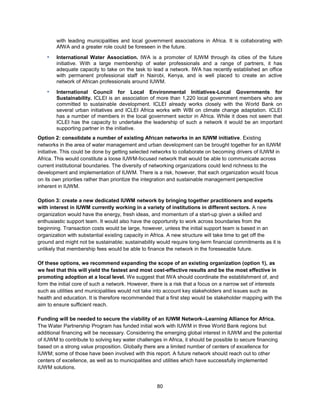 80
with leading municipalities and local government associations in Africa. It is collaborating with
AfWA and a greater role could be foreseen in the future.
▪ International Water Association. IWA is a promoter of IUWM through its cities of the future
initiative. With a large membership of water professionals and a range of partners, it has
adequate capacity to take on the task to lead a network. IWA has recently established an office
with permanent professional staff in Nairobi, Kenya, and is well placed to create an active
network of African professionals around IUWM.
▪ International Council for Local Environmental Initiatives-Local Governments for
Sustainability. ICLEI is an association of more than 1,220 local government members who are
committed to sustainable development. ICLEI already works closely with the World Bank on
several urban initiatives and ICLEI Africa works with WBI on climate change adaptation. ICLEI
has a number of members in the local government sector in Africa. While it does not seem that
ICLEI has the capacity to undertake the leadership of such a network it would be an important
supporting partner in the initiative.
Option 2: consolidate a number of existing African networks in an IUWM initiative. Existing
networks in the area of water management and urban development can be brought together for an IUWM
initiative. This could be done by getting selected networks to collaborate on becoming drivers of IUWM in
Africa. This would constitute a loose IUWM-focused network that would be able to communicate across
current institutional boundaries. The diversity of networking organizations could lend richness to the
development and implementation of IUWM. There is a risk, however, that each organization would focus
on its own priorities rather than prioritize the integration and sustainable management perspective
inherent in IUWM.
Option 3: create a new dedicated IUWM network by bringing together practitioners and experts
with interest in IUWM currently working in a variety of institutions in different sectors. A new
organization would have the energy, fresh ideas, and momentum of a start-up given a skilled and
enthusiastic support team. It would also have the opportunity to work across boundaries from the
beginning. Transaction costs would be large, however, unless the initial support team is based in an
organization with substantial existing capacity in Africa. A new structure will take time to get off the
ground and might not be sustainable; sustainability would require long-term financial commitments as it is
unlikely that membership fees would be able to finance the network in the foreseeable future.
Of these options, we recommend expanding the scope of an existing organization (option 1), as
we feel that this will yield the fastest and most cost-effective results and be the most effective in
promoting adoption at a local level. We suggest that IWA should coordinate the establishment of, and
form the initial core of such a network. However, there is a risk that a focus on a narrow set of interests
such as utilities and municipalities would not take into account key stakeholders and issues such as
health and education. It is therefore recommended that a first step would be stakeholder mapping with the
aim to ensure sufficient reach.
Funding will be needed to secure the viability of an IUWM Network–Learning Alliance for Africa.
The Water Partnership Program has funded initial work with IUWM in three World Bank regions but
additional financing will be necessary. Considering the emerging global interest in IUWM and the potential
of IUWM to contribute to solving key water challenges in Africa, it should be possible to secure financing
based on a strong value proposition. Globally there are a limited number of centers of excellence for
IUWM; some of those have been involved with this report. A future network should reach out to other
centers of excellence, as well as to municipalities and utilities which have successfully implemented
IUWM solutions.
 