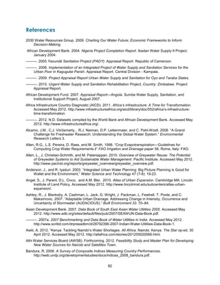 82
References
2030 Water Resources Group. 2009. Charting Our Water Future; Economic Frameworks to Inform
Decision-Making.
African Development Bank. 2004. Nigeria Project Completion Report. Ibadan Water Supply II Project.
January 2004.
———. 2005.Yaoundé Sanitation Project (PADY). Appraisal Report. Republic of Cameroon.
———. 2006. Implementation of an Integrated Project of Water Supply and Sanitation Services for the
Urban Poor in Kagugube Parish. Appraisal Report. Central Division - Kampala.
———. 2009. Project Appraisal Report Urban Water Supply and Sanitation for Oyo and Taraba States.
———. 2010. Urgent Water Supply and Sanitation Rehabilitation Project, Country: Zimbabwe. Project
Appraisal Report.
African Development Fund. 2007. Appraisal Report—Angola. Sumbe Water Supply, Sanitation, and
Institutional Support Project, August 2007.
Africa Infrastructure Country Diagnostic (AICD). 2011. Africa’s Infrastructure: A Time for Transformation.
Accessed May 2012. http://www.infrastructureafrica.org/aicd/library/doc/552/africa’s-infrastructure-
time-transformation.
———. 2012. N.D. Datasets compiled by the World Bank and African Development Bank. Accessed May
2012. http://www.infrastructureafrica.org/.
Alcamo, J.M., C.J. Vörösmarty, , R.J. Naiman, D.P. Lettenmaier, and C. Pahl-Wostl. 2008. ―A Grand
Challenge for Freshwater Research: Understanding the Global Water System.‖ Environmental
Research Letters 3.
Allen, R.G., L.S. Pereira, D. Raes, and M. Smith. 1998. ―Crop Evapotranspiration—Guidelines for
Computing Crop Water Requirements.‖‖ FAO Irrigation and Drainage paper 56. Rome, Italy: FAO.
Allen, L., J. Christian-Schmith, and M. Palaniappan. 2010. Overview of Greywater Reuse: The Potential
of Greywater Systems to Aid Sustainable Water Management. Pacific Institute. Accessed May 2012.
http://www.pacinst.org/reports/greywater_overview/greywater_overview.pdf.
Anderson, J., and R. Iyaduri. 2003. ―Integrated Urban Water Planning: Big Picture Planning is Good for
Wallet and the Environment,‖ Water Science and Technology 47 (7-8): 19-23.
Angel, S., J. Parent, D.L. Civco, and A.M. Blei. 2010. Atlas of Urban Expansion. Cambridge MA: Lincoln
Institute of Land Policy. Accessed May 2012. http://www.lincolninst.edu/subcenters/atlas-urban-
expansion/.
Ashley, R., J. Blanksby, A. Cashman, L. Jack, G. Wright, J. Packman, L. Fewtrell, T. Poole, and C.
Maksimovic. 2007. ―Adaptable Urban Drainage: Addressing Change in Intensity, Occurrence and
Uncertainty of Stormwater (AUDACIOUS).‖ Built Environment 33: 70–84.
Asian Development Bank. 2007. Data Book of South East Asian Water Utilities 2005. Accessed May
2012. http://www.adb.org/sites/default/files/pub/2007/SEAWUN-Data-Book.pdf.
———. 2007a. 2007 Benchmarking and Data Book of Water Utilities in India. Accessed May 2012.
http://www.scribd.com/drprasadbm/d/28792396-2007-Indian-Water-Utilities-Data-Book-1.
Awiti, A. 2012. ―Kenya: Tackling Nairobi’s Water Shortages. All Africa. Nairobi, Kenya: The Star op-ed. 30
April 2012. Accessed May 2012. http://allafrica.com/stories/201205020066.html.
Athi Water Services Board (AWSB). Forthcoming. 2012. Feasibility Study and Master Plan for Developing
New Water Sources for Nairobi and Satellites Town.
Bandura, R. 2008. A Survey of Composite Indices Measuring Country Performances.
http://web.undp.org/developmentstudies/docs/indices_2008_bandura.pdf.
 