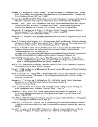 83
Banerjee, S., S. Banerjee, H. Skilling, V. Foster, C. Briceño-Garmendia, E. Elvira Morella, and T. Chfadi.
2008. ―Ebbing Water, Surging Deficits: Urban Water Supply in Sub-Saharan Africa.‖ Cross Country
Annex. Background Paper 12 (Phase 1. AICD.
Banerjee, S., and E. Morella. 2011. Africa’s Water and Sanitation Infrastructure: Access, Affordability and
Alternatives. Directions in Development, Infrastructure Series. Washington, DC: World Bank.
Barrantes G. and L. Gamez. 2007. ―Programa de Pago de por Servicio Ambiental Hidrico de la Empresa
de Servicios Publicos de Heredia.‖ Ecomarkets: Costa Rica’s Experience with Payments for
Environmental Services. eds. G. Platais, and S. Pagiola. Washington, DC: World Bank.
Batchelor, C., C. Foneseca, and S. Smits. 2011. Life-Cycle Costs of Rainwater Harvesting Systems.
Occasional paper 46. The Hague, Netherlands: IRC. Accessed May 2012.
http://www.washdoc.info/docsearch/title/176546.
Biedler, M. 2012. Integrated Urban Water Management for Douala, Cameroon. Background report. World
Bank.
Bieker, S., P. Cornel, and M. Wagner. 2010. ―Semicentralised Supply and Treatment Systems: Integrated
Infrastructure Solutions for Fast Growing Urban Areas.‖ Water Science and Technology: A Journal of
the International Association on Water Pollution Research 61(11): 2905-13.
Binney, P., A. Donald, V. Elmer, J. Ewert, O. Phillis, R. Skinner, R. Young. 2010 IWA Cities of the Future
Program—Spatial Planning and Institutional Reform. Discussion Paper for the World Water
Congress September 2010. Accessed May 2012.
http://www.iwahq.org/contentsuite/upload/iwa/document/updated%20iwa%20spatial%20planning%2
0and%20institutional%20reform%20group%20montreal%20discussion%20paper.pdf.
Bloch, R. 2012. Integrating Urban Planning and Water Management in Sub-Saharan Africa. . Report
number: J40252692. Birmingham: GHK Consultants. April 2012. Paper produced for the World
Bank. (Available upon request from the authors, World Bank.)
BORDA. 2012. Decentralized Wastewater Treatment Systems (DEWATS) and Sanitation in Developing
Countries—A Practical Guide. BORDA Publication.
Booysen, F. 2002. ―An Overview and Evaluation of Composite Indices of Development.‖ Social Indicators
Research 59: 115-151.
Brown, R., N. Keath, and T. Wong. 2008. ―Transitioning to Water Sensitive Cities: Historical, Current and
Future Transition States.‖ Proceedings of the 11th International Conference on Urban Drainage.
Edinburgh, Scotland, UK.
Butterworth, J., P. McIntyre, and C. da Silva Wells. 2011. SWITCH in the City: Putting Urban Water
Management to the Test. The Hague, Netherlands. Accessed May 2012.
http://www.irc.nl/page/66812.
Carter, N., R. Kreutzwiser, and R. de Loe. 2005. ―Closing the Circle: Linking Land Use Planning and
Water Management at the Local Level.‖ Land Use Policy 22: 115-117.
Chowdhury, S., and L. Squire. 2006. ―Setting Weights for Aggregate Indices: An Application to the
Commitment to Development Index and Human Development Index.‖ Journal of Development
Studies 42(5):761-771.
Cities Alliance. 2008. ―Stratégie de Développement Urbain de l’Agglomération de Cotonou.‖ Demographia
2011. Demographia World Urban Areas. April 2011.
Clarke, K.C., S. Hoppen, and L. Gaydos. 1997. A Self-Modifying Cellular Automaton Model of Historical
Urbanization in the San Francisco Bay Area. Environment and Planning B: Planning and Design 24:
247-261.
Cornell, P., A. Meda, and S. Bieker. 2011. Wastewater as a Source of Energy, Nutrients, and Service
Water. ed. P. Wilderer.. Treatise on Water Science 4: 337-375. Oxford Academic Press.
 