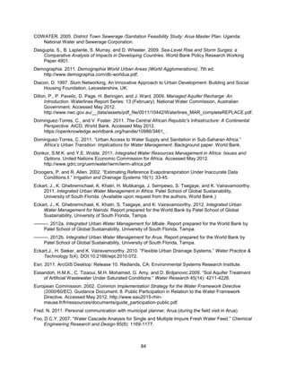 84
COWATER. 2005. District Town Sewerage /Sanitation Feasibility Study: Arua Master Plan. Uganda:
National Water and Sewerage Corporation.
Dasgupta, S., B. Laplante, S. Murray, and D. Wheeler. 2009. Sea-Level Rise and Storm Surges: a
Comparative Analysis of Impacts in Developing Countries. World Bank Policy Research Working
Paper 4901.
Demographia. 2011. Demographia World Urban Areas (World Agglomerations). 7th ed.
http://www.demographia.com/db-worldua.pdf.
Diacon, D. 1997. Slum Networking, An Innovative Approach to Urban Development: Building and Social
Housing Foundation, Leicestershire, UK.
Dillon, P., P. Pavelic, D. Page, H. Beringen, and J. Ward. 2009. Managed Aquifer Recharge: An
Introduction. Waterlines Report Series: 13 (February). National Water Commission, Australian
Government. Accessed May 2012.
http://www.nwc.gov.au/__data/assets/pdf_file/0011/10442/Waterlines_MAR_completeREPLACE.pdf.
Dominguez-Torres, C., and V. Foster. 2011. The Central African Republic's Infrastructure: A Continental
Perspective. AICD, World Bank. Accessed May 2012.
https://openknowledge.worldbank.org/handle/10986/3461. .
Dominguez-Torres, C. 2011. ―Urban Access to Water Supply and Sanitation in Sub-Saharan Africa.‖
Africa’s Urban Transition: Implications for Water Management. Background paper. World Bank.
Donkor, S.M.K. and Y.E. Wolde. 2011. Integrated Water Resources Management in Africa: Issues and
Options. United Nations Economic Commission for Africa. Accessed May 2012.
http://www.gdrc.org/uem/water/iwrm/iwrm-africa.pdf
Droogers, P. and R. Allen. 2002. ―Estimating Reference Evapotranspiration Under Inaccurate Data
Conditions.‖.‖ Irrigation and Drainage Systems 16(1): 33-45.
Eckart, J., K. Ghebremichael, K. Khatri, H. Mutikanga, J. Sempewo, S. Tsegaye, and K. Vairavamoorthy.
2011. Integrated Urban Water Management in Africa. Patel School of Global Sustainability,
University of South Florida. (Available upon request from the authors, World Bank.)
Eckart, J., K. Ghebremichael, K. Khatri, S. Tsegaye, and K. Vairavamoorthy. 2012. Integrated Urban
Water Management for Nairobi. Report prepared for the World Bank by Patel School of Global
Sustainability, University of South Florida, Tampa.
———. 2012a. Integrated Urban Water Management for Mbale. Report prepared for the World Bank by
Patel School of Global Sustainability, University of South Florida, Tampa.
———. 2012b. Integrated Urban Water Management for Arua. Report prepared for the World Bank by
Patel School of Global Sustainability, University of South Florida, Tampa.
Eckart,J., H. Sieker, and K. Vairavamoorthy. 2010. ―Flexible Urban Drainage Systems.‖ Water Practice &
Technology 5(4). DOI:10.2166/wpt.2010.072.
Esri. 2011. ArcGIS Desktop: Release 10. Redlands, CA: Environmental Systems Research Institute.
Essandoh, H.M.K., C. Tizaoui, M.H. Mohamed, G. Amy, and D. Brdjanovic.2009. ―Soil Aquifer Treatment
of Artificial Wastewater Under Saturated Conditions.‖ Water Research 45(14): 4211-4226.
European Commission. 2002. Common Implementation Strategy for the Water Framework Directive
(2000/60/EC). Guidance Document: 8. Public Participation in Relation to the Water Framework
Directive. Accessed May 2012. http://www.eau2015-rhin-
meuse.fr/fr/ressources/documents/guide_participation-public.pdf.
Fred. N. 2011. Personal communication with municipal planner, Arua (during the field visit in Arua).
Foo, D.C.Y. 2007. ―Water Cascade Analysis for Single and Multiple Impure Fresh Water Feed.‖ Chemical
Engineering Research and Design 85(8): 1169-1177.
 