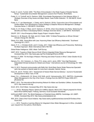 85
Foster, S. and A. Tuinhof. 2005. ―The Role of Groundwater in the Water Supply of Greater Nairobi,
Kenya.‖ Sustainable Groundwater Management: Lessons from Practice, World Bank.
Foster, S., A. Tuinhoff, and H. Garduno. 2006. Groundwater Development in Sub-Saharan Africa: A
Strategic Overview of Key Issues and Major Needs. Case Profile Collection: 15. GW-MATE. World
Bank.
Foster, S., F. van Steenbergen, J. Zuleta, and H. Garduno. 2010a. Conjunctive Use of Groundwater and
Surface Water: from Spontaneous Coping Strategy to Adaptive Resource Management. Strategic
Overview Series: 2. GW-MATE. World Bank.
Foster, S., R. Hirata, S. Misra, and H. Garduno, H. 2010b. Urban Groundwater Use Policy: Balancing the
Benefits and Risks in Developing Nations. Strategic Overview Series: 3. GW-MATE. World Bank.
GAUFF. 2011. Arua Emergency Water Supply Project: Inception Report.
Giannini, A., M. Biasutti, I.M. Held, and A.H. Sobel. 2008. ―A Global Perspective on African Climate.‖
Climatic Change 90: 359-383.
Gleick, P.H. 2009. ―Doing More with Less: Improving Water Use Efficiency Nationwide.‖ Southwest
Hydrology 8(1): 20-21.
Gleick, P. H., J. Christian-Smith, and H. Cooley. 2011. Water-Use Efficiency and Productivity: Rethinking
the Basin Approach. Water International 36(7):784-798.
Global Water Intelligence. 2005. Water Tariff Survey.
GWP. 2010. Towards a Water Secure World: What is Integrated Water Resource Management.
Accessed May 2012. http://www.gwp.org/The-Challenge/What-is-IWRM/.
Harrison, P. 2006. ―On the Edge of Reason: Planning and Urban Futures in Africa‖ Urban Studies 43 (2):
319-335.
Hijmans, R.J., S.E. Cameron, J.L. Parra, P.G. Jones, and A. Jarvis. 2005. ―Very High Resolution
Interpolated Climate Surfaces for Global Land Areas.‖ International Journal of Climatology 25: 1965-
1978.
Hirji, R. 2012. Personal communication with Rafik Hirji, World Bank Senior Water Resources Specialist
(who has worked on Nairobi water for more than a decade), Nairobi, Kenya.
Hove, M., and A. Tirimboi. 2011. ―Assessment of Harare Water Service Delivery.‖ Journal of Sustainable
Development in Africa 13(4): 61-84.
Howe, C.A., J. Butterworth, I.K. Smout, A.M. Duffy, and K. Vairavamoorthy. 2011. SWITCH—Sustainable
Water Management in the City of the Future—Findings from the SWITCH Project 2006-2011.
[[Publisher?]]
IBNET. 2012. The International Benchmarking Network for Water and Sanitation Utilities. Accessed May
2012. http://www.ib-net.org/.
ICLEI. 2012. ICLEI Water. Accessed May 2012. http://www.iclei.org/.
———. 2012a. Workshop Report: Options for IUWM in Nairobi, March 2012. Report prepared for World
Bank Africa IUWM project. Freiburg, Germany: ICLEI European Secretariat.
IUCN and UNEP. 2010. The World Database on Protected Areas (WDPA). Cambridge, UK: UNEP-
WCMC. Accessed May 2012. http://www.protectedplanet.net.
IWA. 2010. Cities of the Future Initiative. http://www.iwahq.org/66/events/iwa-events/2010/cities-of-the-
future.html.
———. 2012. Towards a Learning Alliance for Integrated Urban Water Management in Africa. (Available
upon request from the authors, World Bank).
 