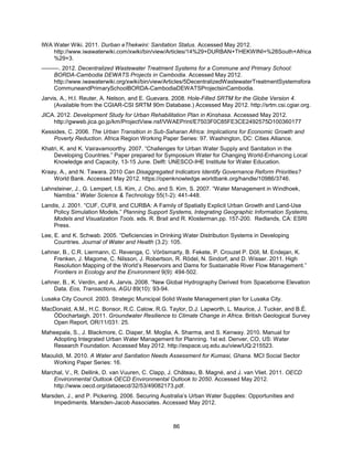 86
IWA Water Wiki. 2011. Durban eThekwini: Sanitation Status. Accessed May 2012.
http://www.iwawaterwiki.com/xwiki/bin/view/Articles/14%29+DURBAN+THEKWINI+%28South+Africa
%29+3.
———. 2012. Decentralized Wastewater Treatment Systems for a Commune and Primary School:
BORDA-Cambodia DEWATS Projects in Cambodia. Accessed May 2012.
http://www.iwawaterwiki.org/xwiki/bin/view/Articles/5DecentralizedWastewaterTreatmentSystemsfora
CommuneandPrimarySchoolBORDA-CambodiaDEWATSProjectsinCambodia.
Jarvis, A., H.I. Reuter, A. Nelson, and E. Guevara. 2008. Hole-Filled SRTM for the Globe Version 4.
(Available from the CGIAR-CSI SRTM 90m Database.) Accessed May 2012. http://srtm.csi.cgiar.org.
JICA. 2012. Development Study for Urban Rehabilitation Plan in Kinshasa. Accessed May 2012.
http://gwweb.jica.go.jp/km/ProjectView.nsf/VWAEPrint/E7503F0C85FE3CE2492575D100360177
Kessides, C. 2006. The Urban Transition in Sub-Saharan Africa: Implications for Economic Growth and
Poverty Reduction. Africa Region Working Paper Series: 97. Washington, DC: Cities Alliance.
Khatri, K. and K. Vairavamoorthy. 2007. ―Challenges for Urban Water Supply and Sanitation in the
Developing Countries.‖ Paper prepared for Symposium Water for Changing World-Enhancing Local
Knowledge and Capacity, 13-15 June. Delft: UNESCO-IHE Institute for Water Education.
Kraay, A., and N. Tawara. 2010 Can Disaggregated Indicators Identify Governance Reform Priorities?
World Bank. Accessed May 2012. https://openknowledge.worldbank.org/handle/10986/3746.
Lahnsteiner, J., G. Lempert, I.S. Kim, J. Cho, and S. Kim, S. 2007. ―Water Management in Windhoek,
Namibia.‖ Water Science & Technology 55(1-2): 441-448.
Landis, J. 2001. ―CUF, CUFII, and CURBA: A Family of Spatially Explicit Urban Growth and Land-Use
Policy Simulation Models.‖ Planning Support Systems, Integrating Geographic Information Systems,
Models and Visualization Tools. eds. R. Brail and R. Klosterman.pp. 157-200. Redlands, CA: ESRI
Press.
Lee, E. and K. Schwab. 2005. ―Deficiencies in Drinking Water Distribution Systems in Developing
Countries. Journal of Water and Health (3.2): 105.
Lehner, B., C.R. Liermann, C. Revenga, C. Vörösmarty, B. Fekete, P. Crouzet P. Döll, M. Endejan, K.
Frenken, J. Magome, C. Nilsson, J. Robertson, R. Rödel, N. Sindorf, and D. Wisser. 2011. High
Resolution Mapping of the World’s Reservoirs and Dams for Sustainable River Flow Management.‖
Frontiers in Ecology and the Environment 9(9): 494-502.
Lehner, B., K. Verdin, and A. Jarvis. 2008. ―New Global Hydrography Derived from Spaceborne Elevation
Data. Eos, Transactions, AGU 89(10): 93-94.
Lusaka City Council. 2003. Strategic Municipal Solid Waste Management plan for Lusaka City.
MacDonald, A.M., H.C. Bonsor, R.C. Calow, R.G. Taylor, D.J. Lapworth, L. Maurice, J. Tucker, and B.É.
ÓDochartaigh. 2011. Groundwater Resilience to Climate Change in Africa. British Geological Survey
Open Report, OR/11/031: 25.
Maheepala, S., J. Blackmore, C. Diaper, M. Moglia, A. Sharma, and S. Kenway. 2010. Manual for
Adopting Integrated Urban Water Management for Planning. 1st ed. Denver, CO, US: Water
Research Foundation. Accessed May 2012. http://espace.uq.edu.au/view/UQ:215523.
Maoulidi, M. 2010. A Water and Sanitation Needs Assessment for Kumasi, Ghana. MCI Social Sector
Working Paper Series: 16.
Marchal, V., R. Dellink, D. van Vuuren, C. Clapp, J. Château, B. Magné, and J. van Vliet. 2011. OECD
Environmental Outlook OECD Environmental Outlook to 2050. Accessed May 2012.
http://www.oecd.org/dataoecd/32/53/49082173.pdf.
Marsden, J., and P. Pickering. 2006. Securing Australia’s Urban Water Supplies: Opportunities and
Impediments. Marsden-Jacob Associates. Accessed May 2012.
 