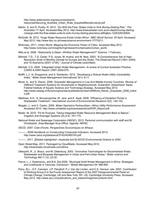 87
http://www.watercentre.org/resources/search-
resources/Securing_Australia_Urban_Wate_SuppliesMarsdenJacob.pdf.
Martin, S. and R. Puddy, R. 2012. ―Go With the Flow: States Unite to Sink Murray-Darling Plan.‖ The
Australian 17 April. Accessed May 2012. http://www.theaustralian.com.au/in-depth/murray-darling-
crisis/go-with-the-flow-states-unite-to-sink-murray-darling-plan/story-e6frg6px-1226328230840.
McGrath, M. 2012. ―Huge Water Resource Exists Under Africa.‖ BBC World Service. 20 April. Accessed
May 2012. http://www.bbc.co.uk/news/science-environment-17775211.
McKinsey. 2011. Urban World: Mapping the Economic Power of Cities. Accessed May 2012.
http://www.mckinsey.com/insights/mgi/research/urbanization/urban_world.
Milly et al. 2008. ―Stationarity is Dead—Whither Water Management?‖ Science: 1 February.
Mitchell, T.D., T.D. Carter, P.D. Jones, M. Hulme, and M. New. 2003. ―A Comprehensive Set of High-
Resolution Grids of Monthly Climate for Europe and the Globe: The Observed Record (1901–2000)
and 16 Scenarios (2001–2100).‖ Journal of Climate (submitted).
Mitchell, V.G. 2004. ―Integrated Urban Water Management—A review of Current Australian Practice.
CSIRO & AWA Report: CMIT-2004-075.
Moffit, L.J., N. Zirogiannis, and A. Danilenko. 2012. ―Developing a Robust Water Utility Vulnerability
Index,‖ Water Asset Management International: 8(1): 6-11.
Morel, A., and S. Diener. 2006. Greywater Management in Low And Middle-Income Countries, Review of
Different Treatment Systems for Households or Neighbourhoods. Dubendorf, Switzerland: Swiss
Federal Institute of Aquatic Science and Technology (Eawag). Accessed May 2012.
http://www.eawag.ch/forschung/sandec/publikationen/ewm/dl/Morel_Diener_Greywater_2006_lowre
s.pdf.
Mtethiwa, A.H., A. Munyenyembe, W. Jere, and E. Nyali. 2008. ―Efficiency of Oxidation Ponds in
Wastewater Treatment.‖ International Journal of Environmental Research 2(2): 149-152.
Mugabi, J., and V. Castro. 2009. Water Operators Partnerships—Africa Utility Performance Assessment.
Accessed 2012. http://www.unhabitat.org/downloads/docs/WOP_Report.pdf.
Muller, M. 2010. ―Fit for Purpose: Taking Integrated Water Resource Management Back to Basics.‖
Irrigation and Drainage Systems 24 (3-4): 161-175.
National Water and Sewerage Corporation (NWSC). 2012. Personal communication with staff and M.
Christopher, Area Manager Arua Office, Uganda: NWSC.
OECD. 2007. Cote d'Ivoire, Perspectives Economiques en Afrique.
———. 2008 Handbook on Constructing Composite Indicators. Accessed 2012.
http://www.oecd.org/dataoecd/37/42/42495745.pdf.
———. 2011. [[Delete highlighted—duplicate text?]] OECD Environmental Outlook to 2050.
Open Street Map. 2011. Packaged by CloudMade. Accessed May 2012.
http://downloads.cloudmade.com/africa.
Otterpohl, R., U. Braun, and M. Oldenburg. 2003. ―Innovative Technologies for Decentralised Water,
Wastewater and Biowaste Management in Urban and Peri-Urban Areas.‖ Water science and
Technology 48(11-12): 23-32.
Parrot, L. J. Sotamenou, and B.K. Dia.2009. ―Municipal Solid Waste Management in Africa: Strategies
and Livelihoods in Yaounde, Cameroon,‖ Waste Management 29: 986-995.
Parry, M.L., O.F. Canziani, J.P. Palutikof, P.J. Van der Linden, and C.E. Hanson. eds. 2007. Contribution
of Working Group II to the Fourth Assessment Report of the 2007 Intergovernmental Panel on
Climate Change. Cambridge, UK and New York, NY, US: Cambridge University Press. Accessed
May 2012. http://www.ipcc.ch/publications_and_data/ar4/wg2/en/contents.html.
 