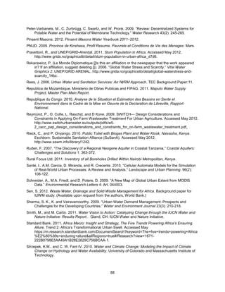 88
Peter-Varbanets, M., C. Zurbrügg, C. Swartz, and W. Pronk. 2009. ―Review: Decentralized Systems for
Potable Water and the Potential of Membrane Technology.‖ Water Research 43(2): 245-265.
Pinsent Masons. 2012. Pinsent Masons Water Yearbook 2011–2012.
PNUD. 2009. Province de Kinshasa, Profil Resume, Pauvrete et Conditions de Vie des Menages: Mars.
Pravettoni, R., and UNEP/GRID-Arendal. 2011. Slum Population in Africa. Accessed May 2012.
http://www.grida.no/graphicslib/detail/slum-population-in-urban-africa_d7d6.
Rekacewicz, P. (Le Monde Diplomatique [[Is this an affiliation or the newspaper that the work appeared
in? If an affiliation, suggest deleting.]]). 2006. ―Global Water Stress and Scarcity.‖ Vital Water
Graphics 2. UNEP/GRID ARENAL. http://www.grida.no/graphicslib/detail/global-waterstress-and-
scarcity_14bc.
Rees, J. 2006. Urban Water and Sanitation Services: An IWRM Approach. TEC Background Paper:11.
Republica de Mozambique, Ministerio de Obras Publicas and FIPAG. 2011. Maputo Water Supply
Project, Master Plan Main Report.
Republique du Congo. 2010. Analyse de la Situation et Estimation des Besoins en Sante et
Environnement dans le Cadre de la Mise en Oeuvre de la Declaration de Libreville, Rapport
National.
Reymond, P., O. Cofie, L. Raschid, and D Kone. 2009. SWITCH— Design Considerations and
Constraints in Applying On-Farm Wastewater Treatment For Urban Agriculture. Accessed May 2012.
http://www.switchurbanwater.eu/outputs/pdfs/w5-
2_cacc_pap_design_considerations_and_constraints_for_on-farm_wastewater_treatment.pdf.
Rieck, C., and P. Onyango. 2010. Public Toilet with Biogas Plant and Water Kiosk, Naivasha, Kenya.
Eschborn: Sustainable Sanitation Alliance (SuSanA). Accessed May 2012.
http://www.sswm.info/library/1242.
Ruden, F. 2007. ―The Discovery of a Regional Neogene Aquifer in Coastal Tanzania,‖ Coastal Aquifers:
Challenges and Solutions 1: 363-372.
Rural Focus Ltd. 2011. Inventory of all Boreholes Drilled Within Nairobi Metropolitan, Kenya.
Santé, I., A.M. Garcia, D. Miranda, and R. Crecente. 2010. ―Cellular Automata Models for the Simulation
of Real-World Urban Processes: A Review and Analysis.‖ Landscape and Urban Planning. 96(2):
108-122.
Schneider, A., M.A. Friedl, and D. Potere, D. 2009. ―A New Map of Global Urban Extent from MODIS
Data.‖ Environmental Research Letters 4: Art. 044003.
Sen, S. 2012. Waste Water, Drainage and Solid Waste Management for Africa. Background paper for
IUWM study. (Available upon request from the authors, World Bank.)
Sharma, S. K., K. and Vairavamoorthy. 2009. ―Urban Water Demand Management: Prospects and
Challenges for the Developing Countries.‖ Water and Environment Journal 23(3): 210-218.
Smith, M., and M. Cartin. 2011. Water Vision to Action: Catalyzing Change through the IUCN Water and
Nature Initiative: Results Report. . Gland, CH: IUCN Water and Nature Initiative.
Standard Bank. 2011. Africa Macro: Insight and Strategy, The Five Trends Powering Africa’s Ensuring
Allure. Trend 2: Africa’s Transformational Urban Swell. Accessed May
https://m.research.standardbank.com/DocumentSearch?keyword=The+five+trends+powering+Africa
%E2%80%99s+enduring+allure&allRegions=true#/Research?view=1671-
222B0798E5AA49A1B28E2629C756BCAA-1.
Strzepek, K.M., and C. W. Fant IV. 2010. Water and Climate Change: Modeling the Impact of Climate
Change on Hydrology and Water Availability. University of Colorado and Massachusetts Institute of
Technology.
 