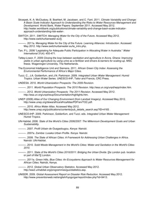89
Strzepek, K. A. McCluskey, B. Boehlert, M. Jacobsen, and C. Fant. 2011. Climate Variability and Change:
A Basin Scale Indicator Approach to Understanding the Risks to Water Resources Management and
Development. World Bank, Water Papers: September 2011. Accessed May 2012.
http://water.worldbank.org/publications/climate-variability-and-change-basin-scale-indicator-
approach-understanding-risk-water-.
SWITCH. 2011. SWITCH: Managing Water for the City of the Future. Accessed May 2012.
http://www.switchurbanwater.eu/[].
———. 2011a. Managing Water for the City of the Future. Learning Alliances: Introduction. Accessed
May 2012. http://www.switchurbanwater.eu/la_intro.php.
Tan, P.L. 2006 ―Legislating for Adequate Public Participation in Allocating Water in Australia.‖ Water
International 31(4): 455-471.
Tettey-Lowor, F. 2009 Closing the loop between sanitation and agriculture in Accra, Ghana: Improving
yields in urban agriculture by using urine as a fertilizer and drivers & barriers for scaling-up. MSC
thesis. Wageningen University, The Netherlands.
The Economist Intelligence Unit and Siemens. 2011. African Green City Index: Assessing the
Environmental Performance of Africa’s Major Cities.
Tucci, C., J.A. Goldenfum, and J.N. Parkinson. 2009. Integrated Urban Water Management: Humid
Tropics. Urban Water Series. UNESCO-IHP, Tailor and Francis, CRC Press.
UNDESA. 2010. World Urbanization Prospects: The 2009 Revision.
———. 2011. World Population Prospects: The 2010 Revision. http://esa.un.org/unpd/wpp/index.htm.
———. 2012. World Urbanization Prospects: The 2011 Revision. Accessed May 2012.
http://esa.un.org/unpd/wup/Documentation/highlights.htm.
UNEP (2008) Atlas of Our Changing Environment (from Landsat Imagery). Accessed May 2012.
http://www.unep.org/dewa/africa/africaAtlas/PDF/en/TOC.pdf.
———. 2010. Africa Water Atlas. Accessed May 2012.
http://www.unep.org/publications/contents/pub_details_search.asp?ID=4165 .
UNESCO-IHP. 2009. Parkinson, Goldenfum, and Tucci. eds. Integrated Urban Water Management:
Humid Tropics.
UN-Habitat. 2006. State of the World’s Cities 2006/2007: The Millennium Development Goals and Urban
Sustainability.
———. 2007. Profil Urbain de Ouagadougou, Kenya: Nairobi.
———. 2007a. Zambia: Lusaka Urban Profile. Kenya: Nairobi.
———. 2008. The State of African Cities: A Framework for Addressing Urban Challenges in Africa.
Nairobi: UN-Habitat.
———. 2010. Solid Waste Management in the World's Cities: Water and Sanitation in the World's Cities
2010.
———. 2011. State of the World’s Cities 2010/2011: Bridging the Urban Divide. [[Is London pub. location
or part of title?]] London.
———. 2011a. Green Hills, Blue Cities: An Ecosystems Approach to Water Resources Management for
African Cities. Nairobi, Kenya.
———. 2012. Global Urban Observatory Statistics. Accessed May 2012.
http://ww2.unhabitat.org/programmes/guo/statistics.asp.
UNISDR. 2009. Global Assessment Report on Disaster Risk Reduction. Accessed May 2012.
http://www.preventionweb.net/english/hyogo/gar/report/index.php?id=9413.
 
