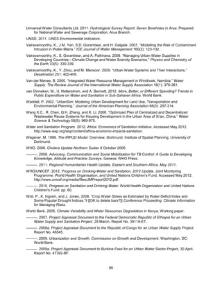 90
Universal Water Consultants Ltd. 2011. Hydrological Survey Report: Seven Boreholes in Arua. Prepared
for National Water and Sewerage Corporation, Arua Branch.
UNSD. 2011. UNDS Environmental Indicators.
Vairavamoorthy, K., J.M. Yan, S.D. Gorantiwar, and H. Galgale. 2007. ―Modelling the Risk of Contaminant
Intrusion in Water Mains.‖ ICE Journal of Water Management 160(2): 123-132.
Vairavamoorthy, K., S. Gorantiwar, and A. Pathirana. 2008. ―Managing Urban Water Supplies in
Developing Countries—Climate Change and Water Scarcity Scenarios.‖ Physics and Chemistry of
the Earth 33(5): 330-339.
Vairavamoorthy, K., Y. Zhou, and M. Mansoor. 2009. ―Urban Water Systems and Their Interactions.‖
Desalination 251: 402-409.
Van der Merwe, B. 2000. ―Integrated Water Resource Management in Windhoek, Namibia.‖ Water
Supply: The Review Journal of the International Water Supply Association 18(1): 376-381.
van Ginneken, M., U. Netterstrom, and A. Bennett. 2012. More, Better, or Different Spending? Trends in
Public Expenditure on Water and Sanitation in Sub-Saharan Africa. World Bank.
Waddell, P. 2002. ―UrbanSim: Modeling Urban Development for Land Use, Transportation and
Environmental Planning.‖ Journal of the American Planning Association 68(3): 297-314.
Wang X.C., R. Chen, Q.H. Zhang, and K. Li. 2008. ―Optimized Plan of Centralized and Decentralized
Wastewater Reuse Systems for Housing Development in the Urban Area of Xi’an, China.‖ Water
Science & Technology 58(5): 969-975.
Water and Sanitation Program. 2012. Africa: Economics of Sanitation Initiative. Accessed May 2012.
http://www.wsp.org/wsp/content/africa-economic-impacts-sanitation.
Wegener, M. 1998. The IRPUD Model: Overview. Dortmund: Institute of Spatial Planning, University of
Dortmund.
WHO. 2006. Cholera Update Northern Sudan 8 October 2006.
———. 2008. Advocacy, Communication and Social Mobilization for TB Control: A Guide to Developing
Knowledge, Attitude and Practice Surveys. Geneva: WHO Press.
———. 2011. Regional Humanitarian Health Update, Eastern and Southern Africa, May 2011.
WHO/UNICEF. 2012. Progress on Drinking-Water and Sanitation, 2012 Update. Joint Monitoring
Programme, World Health Organisation, and United Nations Children’s Fund. Accessed May 2012.
http://www.unicef.org/media/files/JMPreport2012.pdf.
———. 2010. Progress on Sanitation and Drinking-Water. World Health Organization and United Nations
Children's Fund. pp. 60.
Woli, P., K. Ingram, and J. Jones. 2008. ―Crop Water Stress as Estimated by Water Deficit Index and
Some Popular Drought Indices.‖‖ [[OK to delete bars?]] Conference Proceeding: Climate Information
for Managing Risks.
World Bank. 2005. Climate Variability and Water Resources Degradation in Kenya, Working paper.
———. 2007. Project Appraisal Document to the Federal Democratic Republic of Ethiopia for an Urban
Water Supply and Sanitation Project. 29 March. Report No. 39119-ET.
———. 2008a. Project Appraisal Document to the Republic of Congo for an Urban Water Supply Project.
Report No. 46545.
———. 2009. Urbanization and Growth, Commission on Growth and Development. Washington, DC:
World Bank.
———. 2009a. Project Appraisal Document to Burkina Faso for an Urban Water Sector Project, 30 April.
Report No. 47392-BF.
 