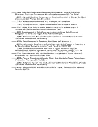 91
———.2009b. Lagos Metropolitan Development and Governance Project (LMDGP) Solid Waste
Management Component, Environmental & Social Impact Assessment ESIA, Final Report.
———. 2010. Integrated Urban Water Management: An Operational Framework for Stronger World Bank
engagement in Latin America. Draft. 8 December.
———. 2010a. World Development Indicators 2010. Washington, DC: World Bank.
———. 2010b. République du Benin: Analyse Environnementale Pays. Rapport No. 58190-BJ.
———. 2010c. Report on the Status of Disaster Risk Reduction in Africa. Accessed May 2012.
http://www.gfdrr.org/gfdrr/sites/gfdrr.org/files/publication/AFR.pdf.
———. 2011. Strategic Analysis of Water Resources Investments in Kenya. Water Resources
Management (AFTWR), Africa Region. Water Partnership Program.
———. 2011a. Water Resources Management in an Urban Context in Africa. Draft report. (Available
upon request from the authors, World Bank.)
———. 2011b. Water Management in Tegucigalpa. Unpublished draft. November 2011.
———. 2011c. Implementation Completion and Results Report to the United Republic of Tanzania for a
Dar Es Salaam Water Supply and Sanitation Project. Report No. ICR00001361.
———. 2011d. Africa’s Future and the World Bank’s Role to Support It. Accessed May 2012.
http://siteresources.worldbank.org/INTAFRICA/Resources/AFR_Regional_Strategy_3-2-11.pdf.
———. 2012. Do Middle Classes Bring Institutional Reforms? Policy Research Working Paper 6015.
Accessed May 2012. http://ftp.iza.org/dp6430.pdf.
———. 2012a. Planning, Connecting and Financing Cities – Now. Urbanization Review Flagship Report.
(Forthcoming.) Washington, DC: World Bank.
———. 2012b. Background Paper on Time to Act: Achieving Flood Resilience in African Cities. (Available
upon request from the authors, World Bank.)
———. 2012c. Water Management and Development Project P123204, Project Information Document,
Report No. PIDC351.
 